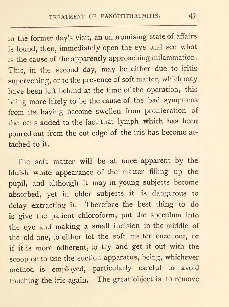 in the former day’s visit, an unpromising state of affairs is found, then, immediately open the eye and see what is the cause of the apparently approaching inflammation. This, in the second day, may be either due to iritis supervening, or to the presence of soft matter, which may have been left behind at the time of the operation, this being more likely to be the cause of the bad symptoms from its having become swollen from proliferation of the cells added to the fact that lymph which has been poured out from the cut edge of the iris has become at- tached to it. The soft matter will be at once apparent by the bluish white appearance of the matter filling up the pupil, and although it may in young subjects become absorbed, yet in older subjects it is dangerous to delay extracting it. Therefore the best thing to do is give the patient chloroform, put the speculum into the eye and making a small incision in the middle of the old one, to either let the soft matter ooze out, or if it is more adherent, to try and get it out with the scoop or to use the suction apparatus, being, whichever method is employed, particularly careful to avoid touching the iris again. The great object is to remove