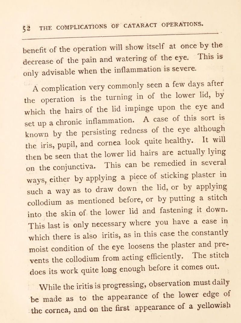 benefit of the operation will show itself at once by the decrease of the pain and watering of the eye. This is only advisable when the inflammation is severe. A complication very commonly seen a few days after the operation is the turning in of the lower lid, by which the hairs of the lid impinge upon the eye and set up a chronic inflammation. A case of this sort is known by the persisting redness of the eye although the iris, pupil, and cornea look quite healthy. It wiU then be seen that the lower lid hairs are actually lying on the conjunctiva. This can be remedied in several ways, either by applying a piece of sticking plaster in such a way as to draw down the hd, or by applying collodium as mentioned before, or by putting a stitch into the skin of, the lower lid and fastening it down. This last is only necessary where you have a case in which there is also iritis, as in this case the constantly moist condition of the eye loosens the plaster and pre- vents the collodium from acting efficiently. The stitch does its work quite long enough before it comes out. While the iritis is progressing, observation must daily be made as to the appearance of the lower edge of .the cornea, and on the first appearance of a yellowish