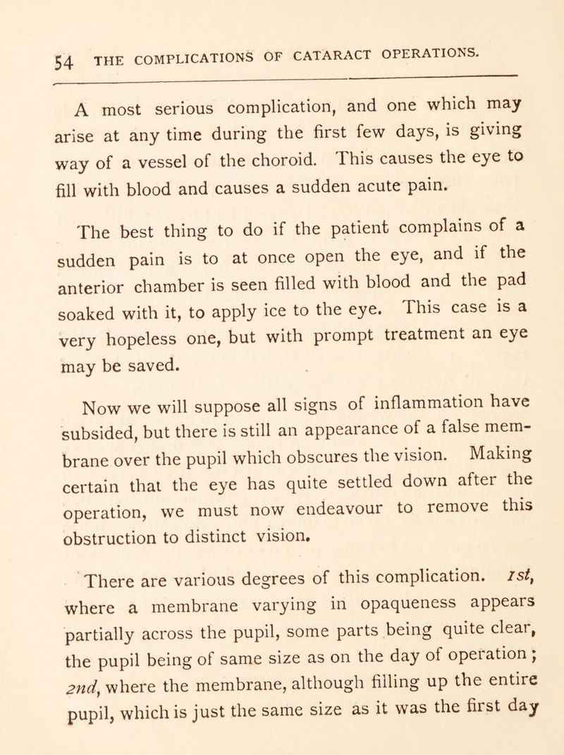 A most serious complication, and one which may arise at any time during the first few days, is giving way of a vessel of the choroid. This causes the eye to fill with blood and causes a sudden acute pain. The best thing to do if the patient complains of a sudden pain is to at once open the eye, and if the anterior chamber is seen filled with blood and the pad soaked with it, to apply ice to the eye. This case is a very hopeless one, but with prompt treatment an eye may be saved. Now we will suppose all signs of inflammation have subsided, but there is still an appearance of a false mem- brane over the pupil which obscures the vision. Making certain that the eye has quite settled down after the operation, we must now endeavour to remove this obstruction to distinct vision. There are various degrees of this complication, ist^ where a membrane varying in opaqueness appears partially across the pupil, some parts being quite clear, the pupil being of same size as on the day of operation ; 2nd, where the membrane, although filling up the entire pupil, which is just the same size as it was the first day