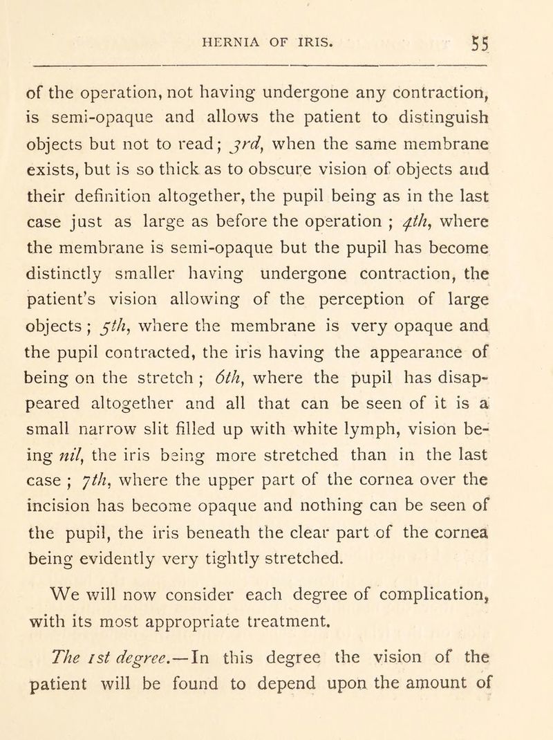 of the operation, not having undergone any contraction, is semi-opaque and allows the patient to distinguish objects but not to read; when the same membrane exists, but is so thick as to obscure vision of objects and their definition altogether, the pupil being as in the last case just as large as before the operation ; ph, where the membrane is semi-opaque but the pupil has become distinctly smaller having undergone contraction, the patient’s vision allowing of the perception of large objects; y/A, where the membrane is very opaque and the pupil contracted, the iris having the appearance of being on the stretch ; d/A, where the pupil has disap- peared altogether and all that can be seen of it is a small narrow slit filled up with white lymph, vision be- ing nil, the iris being more stretched than in the last case ; Jth, where the upper part of the cornea over the incision has become opaque and nothing can be seen of the pupil, the iris beneath the clear part of the cornea being evidently very tightly stretched. We will now consider each degree of complication, with its most appropriate treatment. The ist degree.—In this degree the vision of the patient will be found to depend upon the amount of