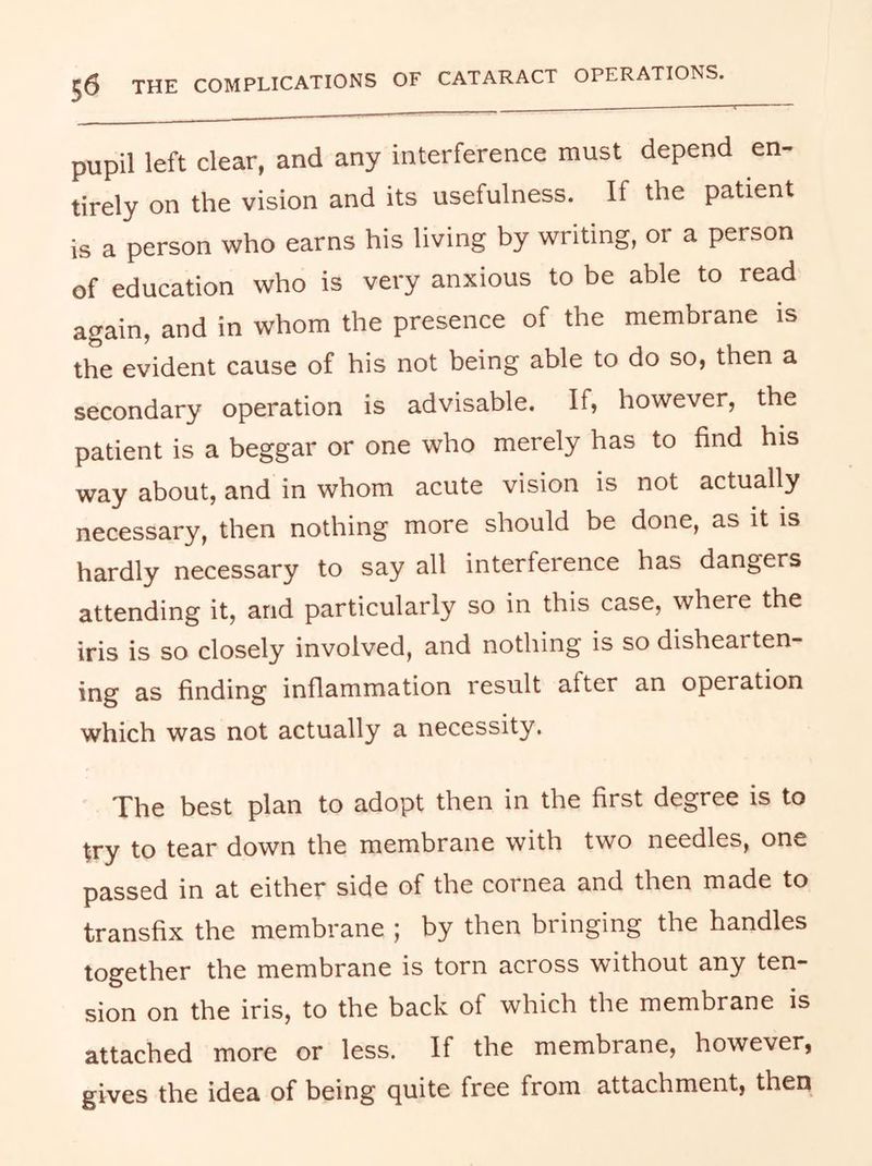 pupil left clear, and any interference must depend en- tirely on the vision and its usefulness. If the patient is a person who earns his living by writing, or a person of education who is very anxious to be able to read again, and in whom the presence of the membrane is the evident cause of his not being able to do so, then a secondary operation is advisable. If, however, the patient is a beggar or one who merely has to find his way about, and in whom acute vision is not actually necessary, then nothing more should be done, as it is hardly necessary to say all interference has dangers attending it, and particularly so in this case, where the iris is so closely involved, and nothing is so dishearten ing as finding inflammation result after an operation which was not actually a necessity. The best plan to adopt then in the first degree is to try to tear down the membrane with two needles, one passed in at either side of the cornea and then made to transfix the membrane ; by then bringing the handles together the membrane is torn across without any ten- sion on the iris, to the back of which the membrane is attached more or less. If the membrane, however, gives the idea of being quite free from attachment, then