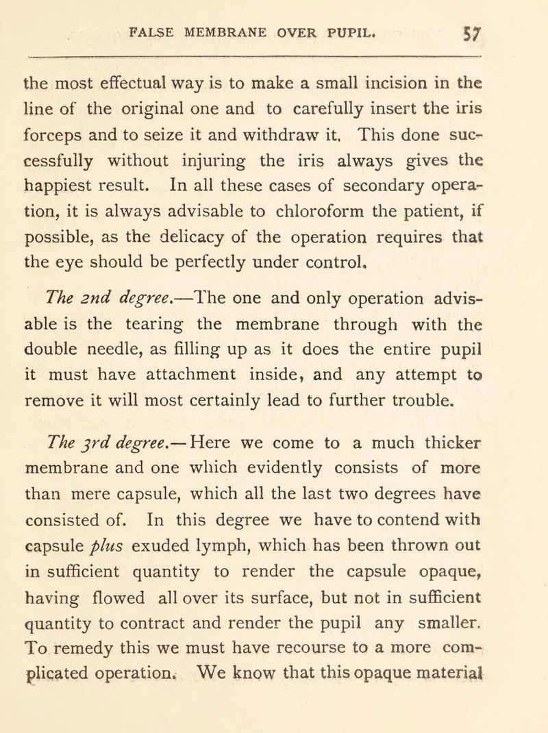 the most effectual way is to make a small incision in the line of the original one and to carefully insert the iris forceps and to seize it and withdraw it. This done suc- cessfully without injuring the iris always gives the happiest result. In all these cases of secondary opera- tion, it is always advisable to chloroform the patient, if possible, as the delicacy of the operation requires that the eye should be perfectly under control. The 2nd degree.—The one and only operation advis- able is the tearing the membrane through with the double needle, as filling up as it does the entire pupil it must have attachment inside, and any attempt to remove it will most certainly lead to further trouble. The ^rd degree.— Here we come to a much thicker membrane and one which evidently consists of more than mere capsule, which all the last two degrees have consisted of. In this degree we have to contend with capsule plus exuded lymph, which has been thrown out in sufficient quantity to render the capsule opaque, having flowed all over its surface, but not in sufficient quantity to contract and render the pupil any smaller. To remedy this we must have recourse to a more com- plicated operation. We know that this opaque material