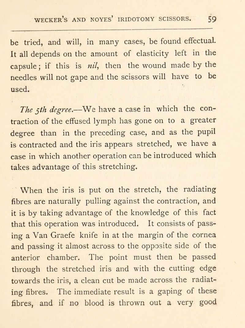 be tried, and will, in many cases, be found effectual. It all depends on the amount of elasticity left in the capsule; if this is w/7, then the wound made by the needles will not gape and the scissors will have to be used. The ^th degree.—We have a case in which the con- traction of the effused lymph has gone on to a greater degree than in the preceding case, and as the pupil is contracted and the iris appears stretched, w^e have a case in which another operation can be introduced which takes advantage of this stretching. When the iris is put on the stretch, the radiating fibres are naturally pulling against the contraction, and it is by taking advantage of the knowledge of this fact that this operation was introduced. It consists of pass- ing a Van Graefe knife in at the margin of the cornea and passing it almost across to the opposite side of the anterior chamber. The point must then be passed through the stretched iris and with the cutting edge towards the iris, a clean cut be made across the radiat- ing fibres. The immediate result is a gaping of these fibres, and if no blood is thrown out a very good