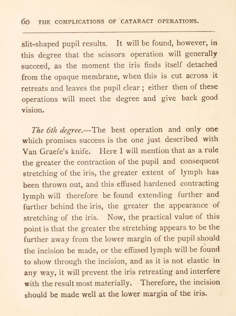 slit-shaped pupil results. It will be found, however, in this degree that the scissors operation will generally succeed, as the moment the iris finds itself detached from the opaque membrane, when this is cut across it retreats and leaves the pupil clear ; either then of these operations will meet the degree and give back good vision. The 6th degree.—The best operation and only one which promises success is the one just described with Van Graefe’s knife. Here I will mention that as a rule the greater the contraction of the pupil and consequent stretching of the iris, the greater extent of lymph has been thrown out, and this effused hardened contracting lymph will therefore be found extending further and further behind the iris, the greater the appearance of stretching of the iris. Now, the practical value of this point is that the greater the stretching appears to be the further away from the lower margin of the pupil should the incision be made, or the effused lymph will be found to show through the incision, and as it is not elastic in any way, it will prevent the iris retreating and interfere with the result most materially. Therefore, the incision should be made well at the lower margin of the iris.