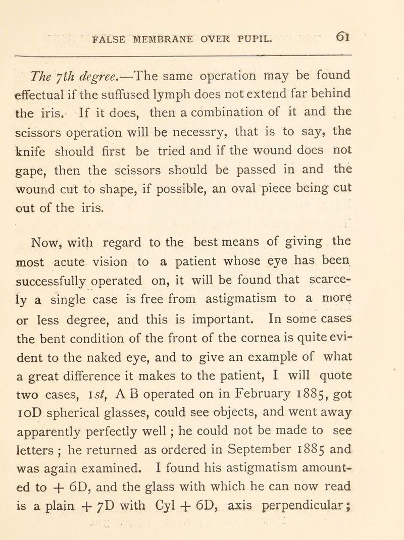 6t The yth degree.—The same operation may be found effectual if the suffused lymph does not extend far behind the iris.' If it does, then a combination of it and the scissors operation will be necessry, that is to say, the knife should first be tried and if the wound does not gape, then the scissors should be passed in and the wound cut to shape, if possible, an oval piece being cut out of the iris. Now, with regard to the best means of giving the most acute vision to a patient whose eye has been successfully operated on, it will be found that scarce- ly a single case is free from astigmatism to a more or less degree, and this is important. In some cases the bent condition of the front of the cornea is quite evi- dent to the naked eye, and to give an example of what a great difference it makes to the patient, I will quote two cases, 15/, A B operated on in February 1885, got loD spherical glasses, could see objects, and went away apparently perfectly well; he could not be made to see letters ; he returned as ordered in September 1885 and was again examined. I found his astigmatism amount- ed to + 6D, and the glass with which he can now read is a plain + 7D with Cyl + 6D, axis perpendicular;