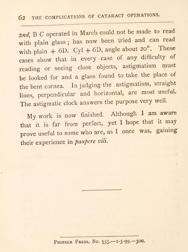 2nd, B C operated in March could not be made to read with plain glass ; has now been tried and can read with plain + 6D. Cyl + 6D, angle about 20°. These cases show that in every case of any difficulty of reading or seeing close objects, astigmatism must be looked for and a glass found to take the place of the bent cornea. In judging the astigmatism, straight lines, perpendicular and horizontal, are most useful. The astigmatic clock answers the purpose very well. My work is now finished. Although I am aware that it is far from perfect, yet I hope that it may prove useful to some who are, as I once was, gaming their experience in paupere vili. Pioneer Press, No. 555—1-5-99-—300-