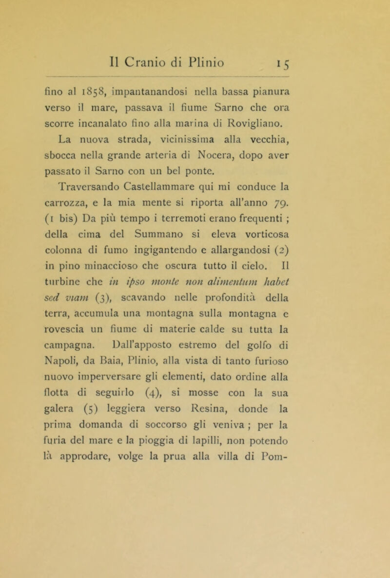 fino al 1858, impantanandosi nella bassa pianura verso il mare, passava il fiume Sarno che ora scorre incanalato fino alla marina di Rovigliano. La nuova strada, vicinissima alla vecchia, sbocca nella grande arteria di Nocera, dopo aver passato il Sarno con un bel ponte. Traversando Castellammare qui mi conduce la carrozza, e la mia mente si riporta all’anno 79. (i bis) Da più tempo i terremoti erano frequenti ; della cima del Summano si eleva vorticosa colonna di fumo ingigantendo e allargandosi (2) in pino minaccioso che oscura tutto il cielo. 11 turbine che in ipso monte non alimeutiim habct scd viam (3), scavando nelle profondità della terra, accumula una montagna sulla montagna e rovescia un fiume di materie calde su tutta la campagna. Dall’apposto estremo del golfo di Napoli, da Baia, Plinio, alla vista di tanto furioso nuovo imperversare gli elementi, dato ordine alla flotta di seguirlo (4), si mosse con la sua galera (5) leggiera verso Resina, donde la prima domanda di soccorso gli veniva ; per la furia del mare e la pioggia di lapilli, non potendo là approdare, volge la prua alla villa di Poni-