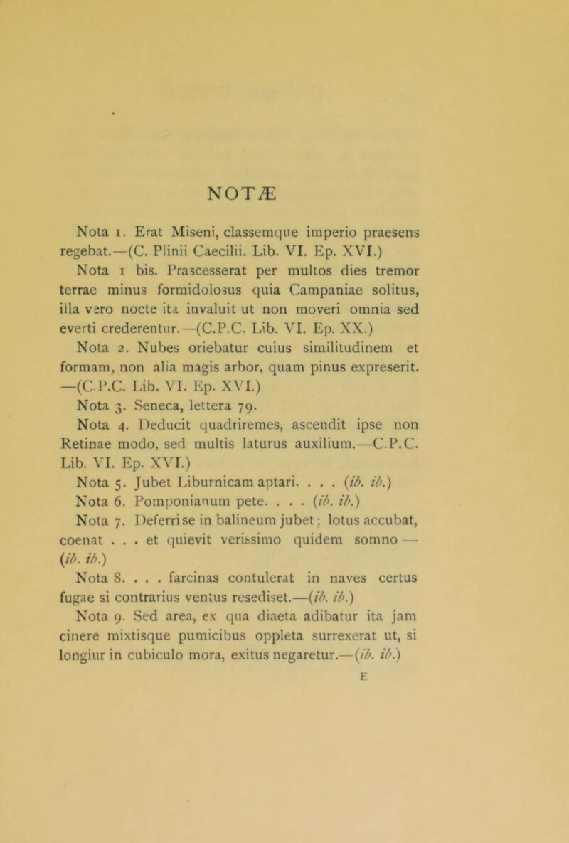 ^OTIE Nota I. Erat Miseni, classemque imperio praesens regebat.—(C. Plinii Caecilii. Lib. VI. Ep. XVI.) Nota I bis. Prascesserat per multos dies tremor terrae minus formidolosus quia Campaniae solitus, illa vero nocte iti invaluit ut non moveri omnia sed eventi crederentur.—(C.P.C. Lib. VI. Ep. XX.) Nota 2. Nubes oriebatur cuius similitudinem et formam, non alia magis arbor, quam pinus expreserit. —(C.P.C. Lib. VI. Ep. XVI.) Nota 3. Seneca, lettera 79. Nota 4. Deducit quadriremes, ascendit ipse non Retinae modo, sed multis laturus auxilium.—C.P.C. Lib. VI. Ep. XVI.) Nota 5. Jubet Liburnicam aptari. . . . (ifi. iò.) Nota 6. Pomponianum pete. . . . {iò. ììk) Nota 7. Deferrise in balineum jubet; lotus accubat, coenat ... et quievit verissimo quidem somno — (//;. il>.) Nota 8. . . . farcinas contulerat in naves certus fugae si contrarius ventus resediset.—(//;. iò.) Nota 9. Sed area, ex qua diaeta adibatur ita jam cinere mixtisque pumicibus oppleta surrexerat ut, si longiur in cubiculo mora, exitus negaretur.—{ib. tb.) E