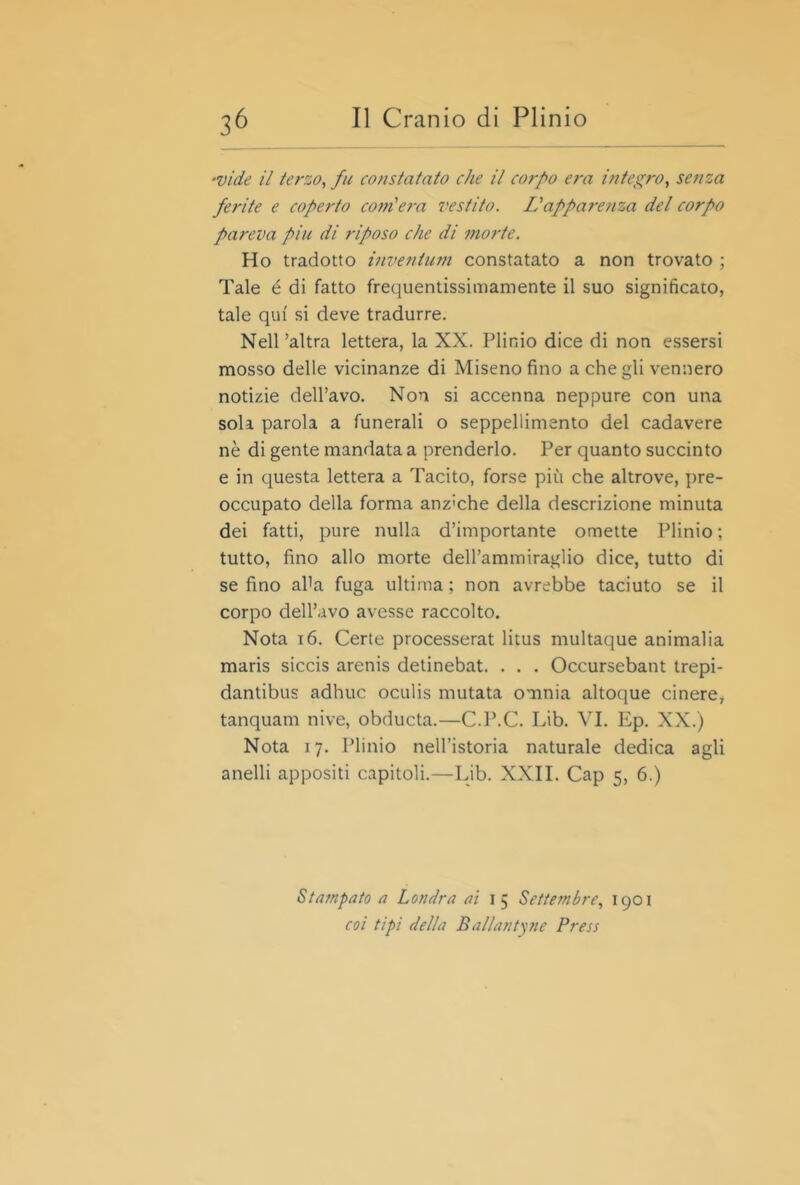 •vide il terzo, fu constatato che il corpo era integro, senza ferite e coperto coììi'era vestito. LI apparenza del corpo pareva piu di riposo che di morte. Ho tradotto inventufn constatato a non trovato ; Tale é di fatto frequentissimamente il suo significato, tale qui si deve tradurre. Nell’altra lettera, la XX. Plinio dice di non essersi mosso delle vicinanze di Miseno fino a che gli vennero notizie dell’avo. Non si accenna neppure con una sola parola a funerali o seppellimento del cadavere nè di gente mandata a prenderlo. Per quanto succinto e in questa lettera a Tacito, forse più che altrove, pre- occupato della forma anz'che della descrizione minuta dei fatti, pure nulla d’importante omette Idinio ; tutto, fino allo morte dell’ammiraglio dice, tutto di se fino aUa fuga ultima ; non avrebbe taciuto se il corpo dell’avo avesse raccolto. Nota i6. Certe processerat litus multaque animai ia maris siccis arenis detinebat. . . . Occursebant trepi- dantibus adhuc oculis mutata omnia altoque cinere, tanquam nive, obducta.—C.P.C. Lib. VI. Ep. XX.) Nota 17. Plinio nell’istoria naturale dedica agli anelli appositi capitoli.—Lib. XXII. Cap 5, 6.) Stampato a Londra ai 15 Sette?nbre, 1901 coi tipi della Ballantyne Press