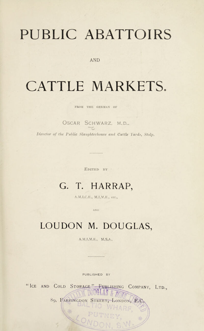 PUBLIC ABATTOIRS AND CATTLE MARKETS. FROM THE GERMAN' OF Oscar Schwarz, m.d.. —c Director of the Public Slaughterhouse and Cattle Yards, Stolp. Edited by G. T. HARRAP, etc., AND LOUDON M. DOUGLAS, A.M.I.M.E., M.S.A., PUBLISHED BY “ Ice and Cold Storage ” _£ubusjhing Company, Ltd 8g, Farringdon Street, London, E*€L