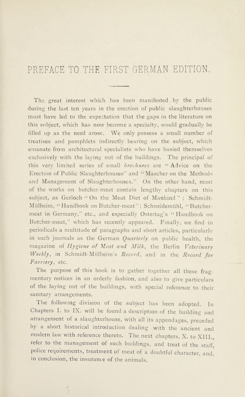 PREFACE TO THE FIRST GERMAN EDITION The great interest which has been manifested by the public during the last ten years in the erection of public slaughterhouses must have led to the expectation that the gaps in the literature on this subject, which has now become a specialty, would gradually be filled up as the need arose. VVe only possess a small number of treatises and pamphlets indirectly bearing on the subject, which emanate from architectural specialists who have busied themselves exclusively with the laying out of the buildings. The principal of this very limited series of small brochures are “ Advice on the Erection of Public Slaughterhouses” and “ Mascher on the Methods and Management of Slaughterhouses.” On the other hand, most of the works on butcher-meat contain lengthy chapters on this subject, as Gerloch “ On the Meat Diet of Mankind ” ; Schmidt- Mülheim, “ Handbook on Butcher-meat”; Schneidemühl, “Butcher- meat in Germany,” etc., and especially Ostertag’s “ Handbook on Butcher-meat,” which has recently appeared. Finally, we find in periodicals a multitude of paragraphs and short articles, particularly in such journals as the German Quarterly on public health, the magazine of Hygiene of Meat and Milk, the Berlin Veterinary Weekly, in Schmidt-Mtilheim’s Record, and in the Record for Farriery, etc. The purpose of this book is to gather together all these frag- mentary notices in an orderly fashion, and also to give particulars of the laying out of the buildings, with special reference to their sanitary arrangements. The following division of the subject has been adopted. In Chapters I. to IX. will be found a description of the building and arrangement of a slaughterhouse, with all its appendages, preceded by a short historical introduction dealing with the ancient and modern law with reference thereto. The next chapters, X. to XIII., refer to the management of such buildings, and treat of the staff, police requirements, treatment of meat of a doubtful character, and, in conclusion, the insurance of the animals.