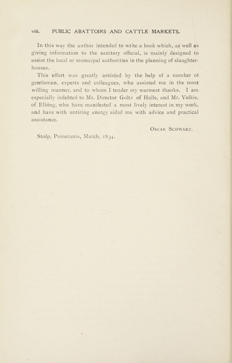 In this way the author intended to write a book which, as well as giving information to the sanitary official, is mainly designed to assist the local or municipal authorities in the planning of slaughter- houses. This effort was greatly assisted by the help of a number ot gentlemen, experts and colleagues, who assisted me in the most willing manner, and to whom I tender my warmest thanks. I am especially indebted to Mr. Director Goltz of Halle, and Mr. Volkie, of Elbing, who have manifested a most lively interest in my work, and have with untiring energy aided me with advice and practical assistance. Oscar Schwarz. Stolp, Pomerania, March, 1894.