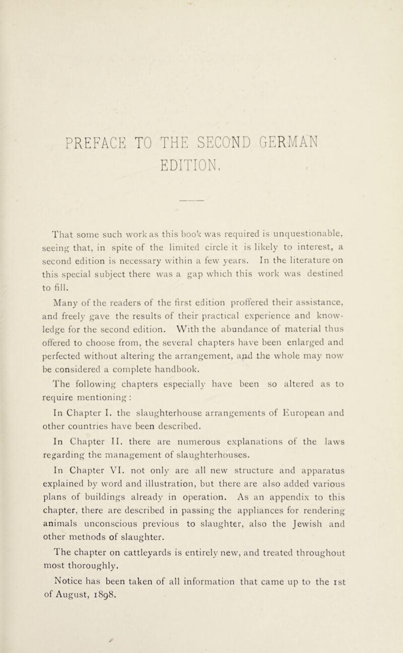 PREFACE TO THE SECOND GERMAN EDITION. That some such work as this book was required is unquestionable, seeing that, in spite of the limited circle it is likely to interest, a second edition is necessary within a few years. In the literature on this special subject there was a gap which this work was destined to fill. Many of the readers of the first edition proffered their assistance, and freely gave the results of their practical experience and know- ledge for the second edition. With the abundance ot material thus offered to choose from, the several chapters have been enlarged and perfected without altering the arrangement, and the whole may now be considered a complete handbook. The following chapters especially have been so altered as to require mentioning: In Chapter I. the slaughterhouse arrangements of European and other countries have been described. In Chapter II. there are numerous explanations of the laws regarding the management of slaughterhouses. In Chapter VI. not only are all new structure and apparatus explained by word and illustration, but there are also added various plans of buildings already in operation. As an appendix to this chapter, there are described in passing the appliances for rendering animals unconscious previous to slaughter, also the Jewish and other methods of slaughter. The chapter on cattleyards is entirely new, and treated throughout most thoroughly. Notice has been taken of all information that came up to the ist of August, 1898.