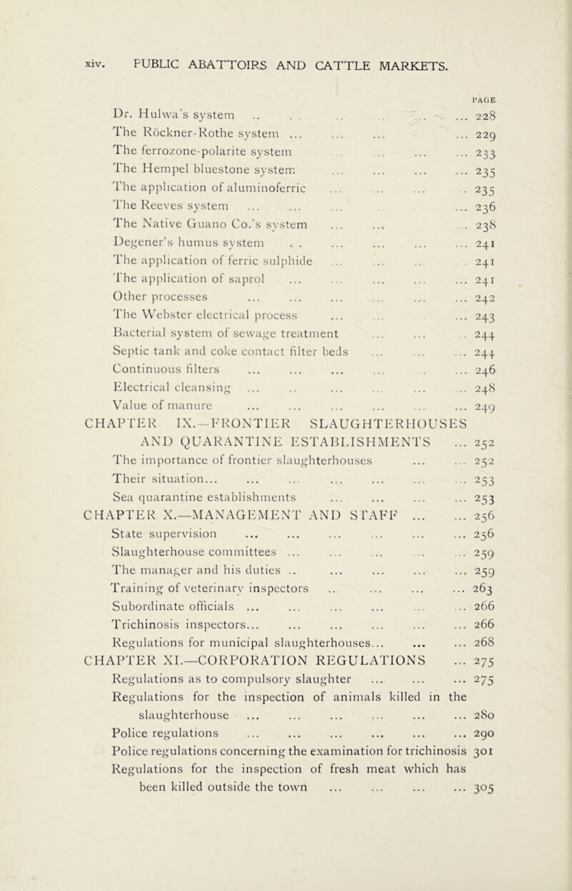 PAGE Dr. Hulwa’s system .. . . .. ... ... 228 The Röckner-Rothe system ... ... ... ... 22g The lerrozone-polarite system ... ... ... ... 233 The Hempel bluestone system ... ... ... ... 235 1 he application of aluminoferric ... ... ... .. 235 The Reeves system ... ... ... ... 236 The Native Guano Co.'s system ... .... ... 238 Degener’s humus system . . ... ... ... ... 241 The application of ferric sulphide ... ... ... . 241 The application of saprol ... ... ... ... ... 241 Other processes ... ... ... ... ... ... 242 The Webster electrical process ... ... ... 243 Bacterial system of sewage treatment ... ... .. 244 Septic tank and coke contact filter beds ... ... ... 244 Continuous filters ... ... ... ... ... ... 246 Electrical cleansing ... .. ... ... ... ... 248 Value of manure ... ... ... ... ... ... 249 CHAPTER IX. —I7 KONTIER SLAUGHTERHOUSES AND QUARANTINE ESTABLISHMENTS ... 252 The importance of frontier slaughterhouses ... ... 252 Their situation... ... ... ... ... ... ... 253 Sea quarantine establishments ... ... ... ... 253 CHAPTER X.—MANAGEMENT AND STAFF 256 State supervision ... ... ... ... ... ... 236 Slaughterhouse committees ... ... ... ... ... 259 The manager and his duties .. ... ... ... ... 259 Training of veterinarv inspectors ... ... ... ... 263 Subordinate officials ... ... ... ... ... ... 266 Trichinosis inspectors... ... ... ... ... ... 266 Regulations for municipal slaughterhouses... ... ... 268 CHAPTER XL—CORPORATION REGULATIONS ... 275 Regulations as to compulsory slaughter ... ... ... 275 Regulations for the inspection of animals killed in the slaughterhouse ... ... ... ... ... ... 280 Police regulations ... ... ... ... ... ... 290 Police regulations concerning the examination for trichinosis 301 Regulations for the inspection of fresh meat which has been killed outside the town ... ... ... ... 305