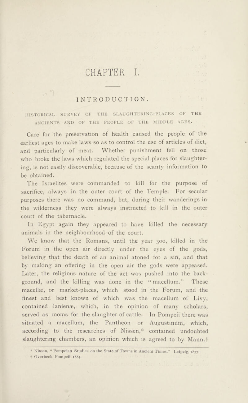 INTRODUCTION. HISTORICAL SURVEY OF THE SLAUGHTERING-PLACES OF THE ANCIENTS AND OF THE PEOPLE OF THE MIDDLE AGES. Care for the preservation of health caused the people of the earliest ages to make laws so as to control the use of articles of diet, and particularly of meat. Whether punishment fell on those who broke the laws which regulated the special places for slaughter- ing, is not easily discoverable, because of the scanty information to be obtained. The Israelites were commanded to kill for the purpose of sacrifice, always in the outer court of the Temple. I'or secular purposes there was no command, but, during their wanderings in the wilderness they were always instructed to kill in the outer court of the tabernacle. In Egypt again they appeared to have killed the necessary animals in the neighbourhood of the court. We know that the Romans, until the year 300, killed in the Forum in the open air directly under the eyes of the gods, believing that the death of an animal atoned for a sin, and that by making an offering in the open air the gods were appeased. Later, the religious nature of the act was pushed into the back- ground, and the killing was done in the “ macellum.” These macellae, or market-places, which stood in the Forum, and the finest and best known of which was the macellum of Livy, contained lanienas, which, in the opinion of many scholars, served as rooms for the slaughter of cattle. In Pompeii there was situated a macellum, the Pantheon or Augustinum, which, according to the researches of Nissen,: contained undoubted slaughtering chambers, an opinion which is agreed to by Mann.f * Nissen, “Pompeian Studies on the State of Towns in Ancient Times.” Leipzig, 1877. i Overbeck, Pompeii, 1884.