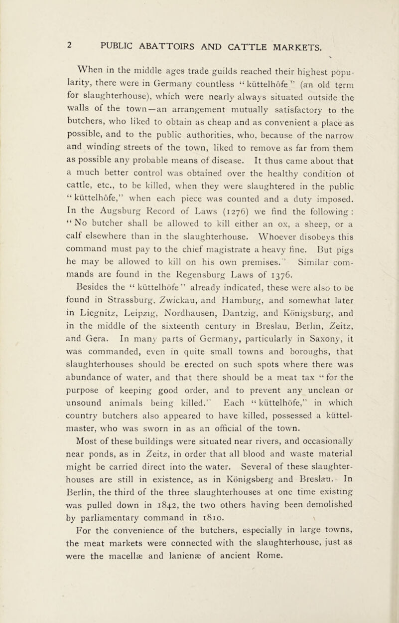 When in the middle ages trade guilds reached their highest popu- larity, there were in Germany countless “ küttelhöfe ” (an old term for slaughterhouse), which were nearly always situated outside the walls of the town —an arrangement mutually satisfactory to the butchers, who liked to obtain as cheap and as convenient a place as possible, and to the public authorities, who, because of the narrow and winding streets of the town, liked to remove as far from them as possible any probable means of disease. It thus came about that a much better control was obtained over the healthy condition of cattle, etc., to be killed, when they were slaughtered in the public “ küttelhöfe,” when each piece was counted and a duty imposed. In the Augsburg Record of Laws (1276) we find the following: “ No butcher shall be allowed to kill either an ox, a sheep, or a calf elsewhere than in the slaughterhouse. Whoever disobeys this command must pay to the chief magistrate a heavy hne. But pigs he may be allowed to kill on his own premises.” Similar com- mands are found in the Regensburg Laws of 1376. Besides the “ küttelhöfe” already indicated, these were also to be found in Strassburg, Zwickau, and Hamburg, and somewhat later in Liegnitz, Leipzig, Nordhausen, Dantzig, and Königsburg, and in the middle of the sixteenth century in Breslau, Berlin, Zeitz, and Gera. In many parts of Germany, particularly in Saxony, it was commanded, even in quite small towns and boroughs, that slaughterhouses should be erected on such spots where there was abundance of water, and that there should be a meat tax “for the purpose of keeping good order, and to prevent any unclean or unsound animals being killed.” Each “ küttelhöfe,” in which country butchers also appeared to have killed, possessed a ktittel- master, who was sworn in as an official of the town. Most of these buildings were situated near rivers, and occasionally near ponds, as in Zeitz, in order that all blood and waste material might be carried direct into the water. Several of these slaughter- houses are still in existence, as in Königsberg and Breslau. In Berlin, the third of the three slaughterhouses at one time existing was pulled down in 1842, the two others having been demolished by parliamentary command in 1810. \ For the convenience of the butchers, especially in large towns, the meat markets were connected with the slaughterhouse, just as were the macellae and lanienae of ancient Rome.