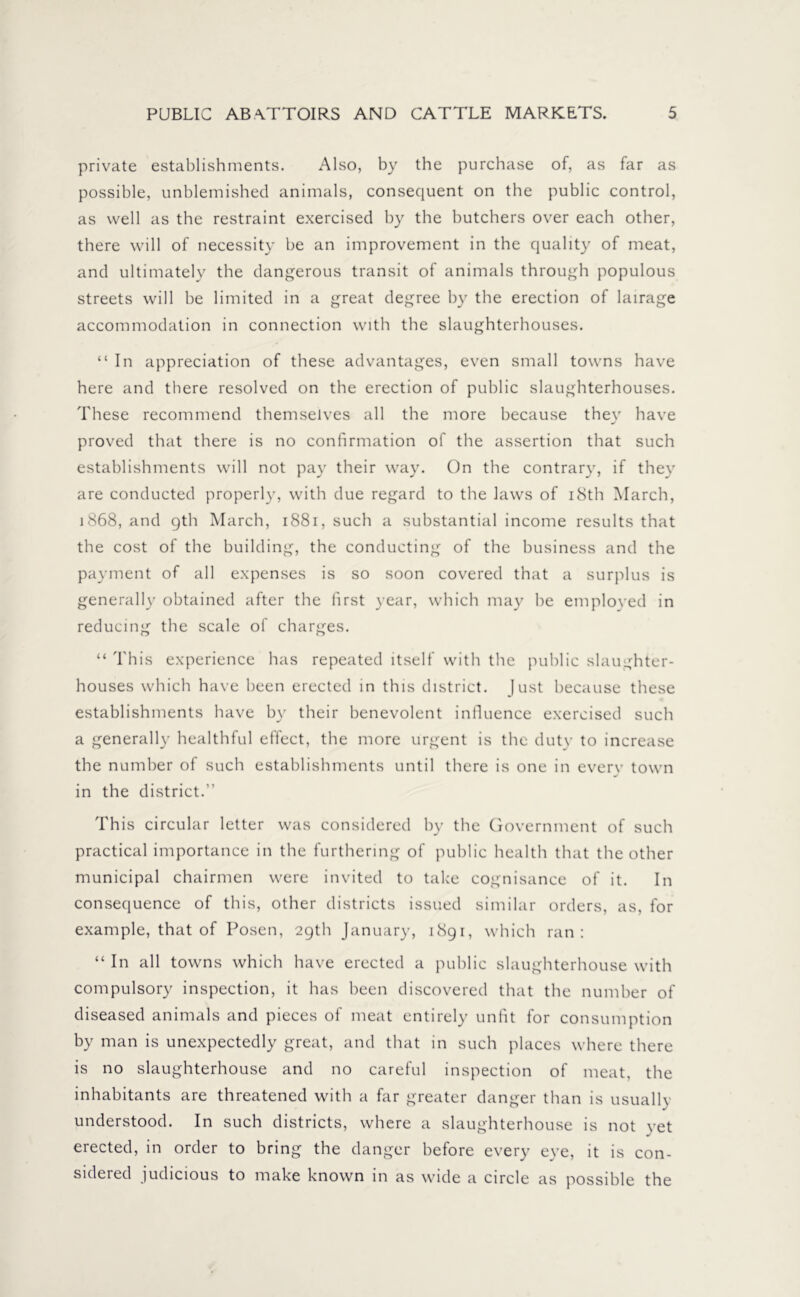 private establishments. Also, by the purchase of, as far as possible, unblemished animals, consequent on the public control, as well as the restraint exercised by the butchers over each other, there will of necessity be an improvement in the quality of meat, and ultimately the dangerous transit of animals through populous streets will be limited in a great degree by the erection of lairage accommodation in connection with the slaughterhouses. “In appreciation of these advantages, even small towns have here and there resolved on the erection of public slaughterhouses. These recommend themselves all the more because thev have j proved that there is no confirmation of the assertion that such establishments will not pay their way. On the contrary, if they are conducted properly, with due regard to the laws of 18th March, 1868, and gth March, 1881, such a substantial income results that the cost of the building, the conducting of the business and the payment of all expenses is so soon covered that a surplus is generally obtained after the first year, which may be employed in reducing the scale of charges. “ This experience has repeated itself with the public slaughter- houses which have been erected in this district. Just because these establishments have by their benevolent influence exercised such a generally healthful effect, the more urgent is the duty to increase the number of such establishments until there is one in everv town in the district.” This circular letter was considered by the Government of such practical importance in the furthering of public health that the other municipal chairmen were invited to take cognisance of it. In consequence of this, other districts issued similar orders, as, for example, that of Posen, 29th January, 1891, which ran: “ In all towns which have erected a public slaughterhouse with compulsory inspection, it has been discovered that the number of diseased animals and pieces of meat entirely unfit for consumption by man is unexpectedly great, and that in such places where there is no slaughterhouse and no careful inspection of meat, the inhabitants are threatened with a far greater danger than is usually understood. In such districts, where a slaughterhouse is not yet erected, in order to bring the danger before every eye, it is con- sidered judicious to make known in as wide a circle as possible the