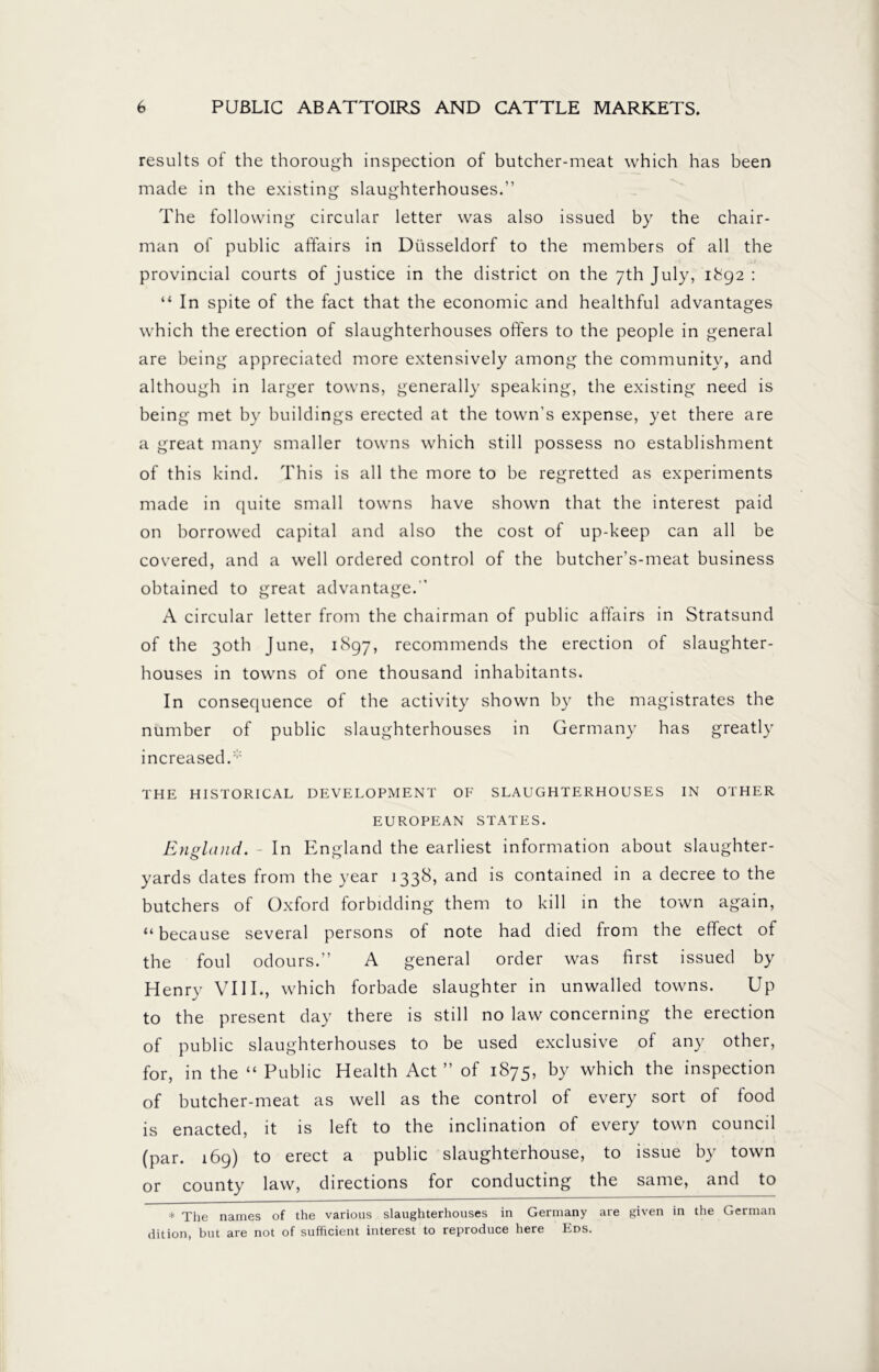 results of the thorough inspection of butcher-meat which has been made in the existing slaughterhouses.” The following circular letter was also issued by the chair- man of public affairs in Düsseldorf to the members of all the provincial courts of justice in the district on the 7th July, 1^92 : “ In spite of the fact that the economic and healthful advantages which the erection of slaughterhouses offers to the people in general are being appreciated more extensively among the community, and although in larger towns, generally speaking, the existing need is being met by buildings erected at the town’s expense, yet there are a great many smaller towns which still possess no establishment of this kind. This is all the more to be regretted as experiments made in quite small towns have shown that the interest paid on borrowed capital and also the cost of up-keep can all be covered, and a well ordered control of the butcher’s-meat business obtained to great advantage. ’ A circular letter from the chairman of public affairs in Stratsund of the 30th June, 1897, recommends the erection of slaughter- houses in towns of one thousand inhabitants. In consequence of the activity shown by the magistrates the number of public slaughterhouses in Germany has greatly increased.* THE HISTORICAL DEVELOPMENT OF SLAUGHTERHOUSES IN OTHER EUROPEAN STATES. England. - In England the earliest information about slaughter- yards dates from the year 1338, and is contained in a decree to the butchers of Oxford forbidding them to kill in the town again, “because several persons of note had died from the effect of the foul odours.” A general order was first issued by Henry VIII., which forbade slaughter in unwalled towns. Up to the present day there is still no law concerning the erection of public slaughterhouses to be used exclusive of any other, for, in the “ Public Health Act” of 1875, by which the inspection of butcher-meat as well as the control of every sort of food is enacted, it is left to the inclination of every town council (par. 169) to erect a public slaughterhouse, to issue by town or county law, directions for conducting the same, and to * The names of the various slaughterhouses in Germany are given in the German dition, but are not of sufficient interest to reproduce here Eds.