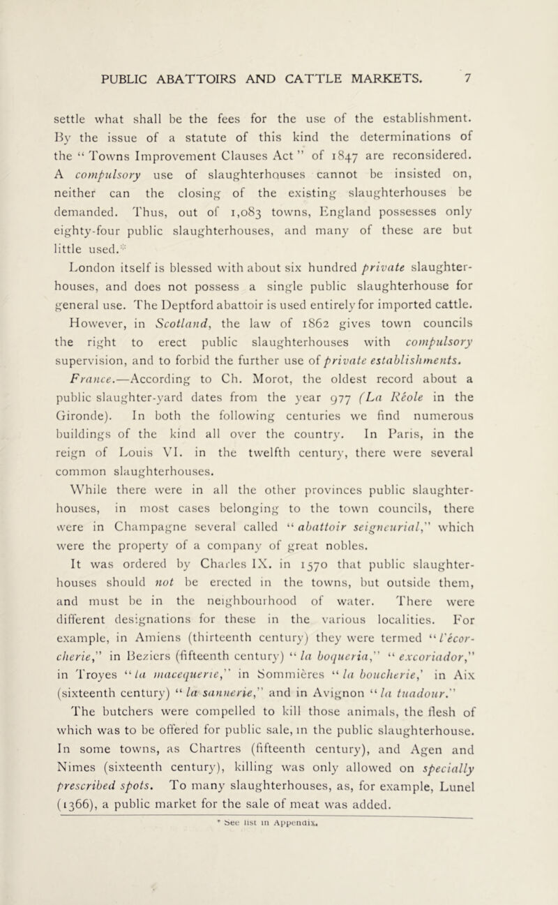 settle what shall be the fees for the use of the establishment. By the issue of a statute of this kind the determinations of the “ Towns Improvement Clauses Act ” of 1847 are reconsidered. A compulsory use of slaughterhouses cannot be insisted on, neither can the closing of the existing slaughterhouses be demanded. Thus, out of 1,083 towns, England possesses only eighty-four public slaughterhouses, and many of these are but little used. ;: London itself is blessed with about six hundred private slaughter- houses, and does not possess a single public slaughterhouse for general use. The Deptford abattoir is used entirely for imported cattle. However, in Scotland, the law of 1862 gives town councils the right to erect public slaughterhouses with compulsory supervision, and to forbid the further use of private establishments. France.—According to Ch. Morot, the oldest record about a public slaughter-yard dates from the year 977 (La Rcole in the Gironde). In both the following centuries we find numerous buildings of the kind all over the country. In Paris, in the reign of Louis VI. in the twelfth century, there were several common slaughterhouses. While there were in all the other provinces public slaughter- houses, in most cases belonging to the town councils, there were in Champagne several called “ abattoir seigneurial,” which were the property of a company of great nobles. It was ordered by Charles IX. in 1570 that public slaughter- houses should not be erected in the towns, but outside them, and must be in the neighbourhood of water. There were different designations for these in the various localities. For example, in Amiens (thirteenth century) they were termed “ L'ecor- cherie,” in Beziers (fifteenth century) “ la boqueria, “ excoriador,” in Troyes “la macequene(' in Sommieres “la boucherie,’ in Aix (sixteenth century) “ la sannerie,” and in Avignon 11 la tuadour. The butchers were compelled to kill those animals, the flesh of which was to be offered for public sale, in the public slaughterhouse. In some towns, as Chartres (fifteenth century), and Agen and Nimes (sixteenth century), killing was only allowed on specially prescribed spots. To many slaughterhouses, as, for example, Lunel (1366), a public market for the sale of meat was added. * bee list m Appendix.