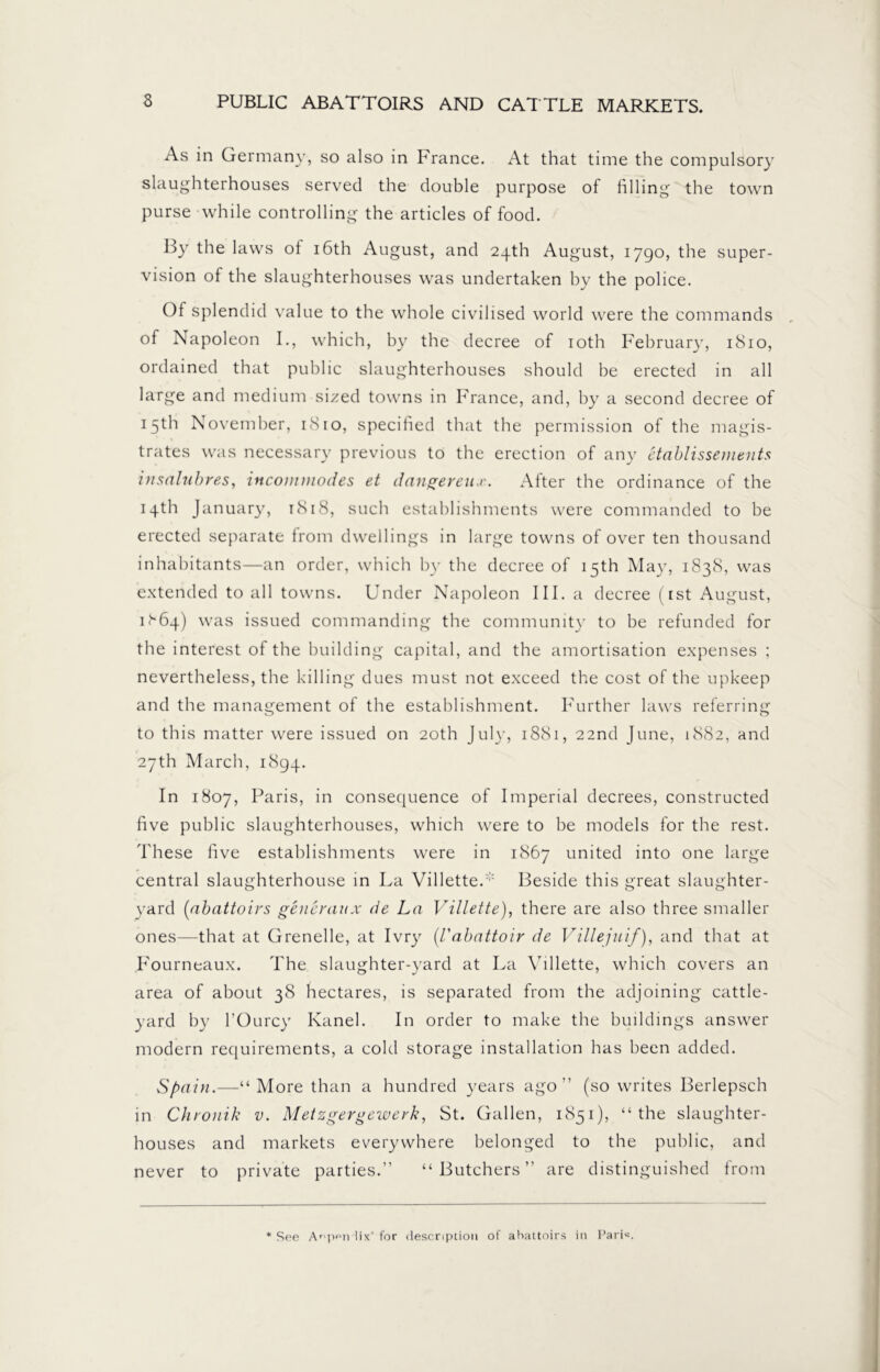 As in Germany, so also in France. At that time the compulsory slaughterhouses served the double purpose of filling the town purse while controlling the articles of food. By the laws ot 16th August, and 24th August, 1790, the super- vision of the slaughterhouses was undertaken by the police. Of splendid value to the whole civilised world were the commands of Napoleon I., which, by the decree of 10th February, 1810, ordained that public slaughterhouses should be erected in all large and medium sized towns in France, and, by a second decree of 15th November, 1810, specified that the permission of the magis- trates was necessary previous to the erection of any etablisscments insalubres, incommodes et dangereux. After the ordinance of the 14th January, 1818, such establishments were commanded to be erected separate from dwellings in large towns of over ten thousand inhabitants—an order, which by the decree of 15th May, 1838, was extended to all towns. Under Napoleon III. a decree (ist August, Uöq) was issued commanding the community to be refunded for the interest of the building capital, and the amortisation expenses ; nevertheless, the killing dues must not exceed the cost of the upkeep and the management of the establishment. Further laws referring to this matter were issued on 20th July, 1881, 22nd June, 1882, and 27th March, 1894. In 1807, Paris, in consequence of Imperial decrees, constructed five public slaughterhouses, which were to be models for the rest. These five establishments were in 1867 united into one large central slaughterhouse in La Villette.Beside this great slaughter- yard (abattoirs generanx de La Villette), there are also three smaller ones—that at Grenelle, at Ivry (Vabattoir de Villejuif), and that at Fourneaux. The slaughter-yard at La Villette, which covers an area of about 38 hectares, is separated from the adjoining cattle- yard by l’Ourcy Kanel. In order to make the buildings answer modern requirements, a cold storage installation has been added. Spain.—“More than a hundred years ago'’ (so writes Berlepsch in Chronik v. Metzgergewerk, St. Gallen, 1851), “the slaughter- houses and markets everywhere belonged to the public, and never to private parties.” “Butchers” are distinguished from * See Anpen lix‘for description of abattoirs in Pari«.