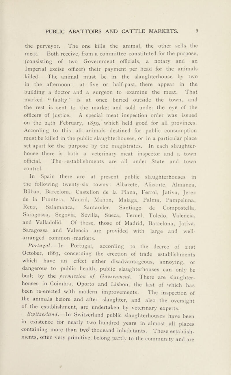 the purveyor. The one kills the animal, the other sells the meat. Both receive, from a committee constituted for the purpose, (consisting of two Government officials, a notary and an Imperial excise officer) their payment per head for the animals killed. The animal must be in the slaughterhouse by two in the afternoon ; at five or half-past, there appear in the building a doctor and a surgeon to examine the meat. That marked “ faulty ” is at once buried outside the town, and the rest is sent to the market and sold under the eye of the officers of justice. A special meat inspection order was issued on the 24th February, 1859, which held good for all provinces. According to this all animals destined for public consumption must be killed in the public slaughterhouses, or in a particular place set apart for the purpose by the magistrates. In each slaughter- house there is both a veterinary meat inspector and a town official. The establishments are all under State and town control. In Spain there are at present public slaughterhouses in the following twenty-six towns: Albacete, Alicante, Almanza, Bilbao, Barcelona, Castellon de la Plana, h'errol, Jativa, Jerez de la krontera, Madrid, Mahon, Malaga, Palma, Pampeluna, Reuz, Salamanca, Santander, Santiago de Compostella, Saragossa, Segovia, Sevilla, Sueca, Teruel, Toledo, Valencia, and Valladolid. Of these, those of Madrid, Barcelona, Jativa, Saragossa and Valencia are provided with large and well- arranged common markets. h’ortmral.—In Portugal, according to the decree of 21st October, 1863, concerning the erection of trade establishments which have an effect either disadvantageous, annoying, or dangerous to public health, public slaughterhouses can onlv he built by the permission of Government. There are slaughter- houses in Coimbra, Oporto and Lisbon, the last of which has been re-erected with modein improvements. 1 he inspection of the animals beiore and after slaughter, and also the oversight of the establishment, are undertaken by veterinary experts. Switzerland.—In Switzerland public slaughterhouses have been in existence for nearly two hundred years in almost all places containing more than two thousand inhabitants. These establish- ments, often very primitive, belong partly to the community and are