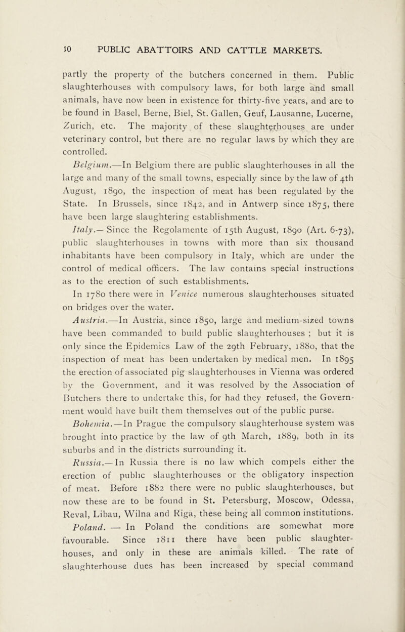 partly the property of the butchers concerned in them. Public slaughterhouses with compulsory laws, for both large and small animals, have now been in existence for thirty-five years, and are to be found in Basel, Berne, Biel, St. Gallen, Geuf, Lausanne, Lucerne, Zurich, etc. The majority of these slaughterhouses are under veterinary control, but there are no regular laws by which they are controlled. Belgium.—In Belgium there are public slaughterhouses in all the large and many of the small towns, especially since by the law of 4th August, 1890, the inspection of meat has been regulated by the State. In Brussels, since 1842, and in Antwerp since 1875, there have been large slaughtering establishments. Italy.— Since the Regolamente of 15th August, 1890 (Art. 6-73), public slaughterhouses in towns with more than six thousand inhabitants have been compulsory in Italy, which are under the control of medical officers. The law contains special instructions as to the erection of such establishments. In 1780 there were in Venice numerous slaughterhouses situated on bridges over the water. Austria.—In Austria, since 1850, large and medium-sized towns have been commanded to build public slaughterhouses ; but it is only since the Epidemics Law of the 29th February, 1880, that the inspection of meat has been undertaken by medical men. In 1895 the erection of associated pig slaughterhouses in Vienna was ordered by the Government, and it was resolved by the Association of Butchers there to undertake this, for had they refused, the Govern- ment would have built them themselves out of the public purse. Bohemia. — In Prague the compulsory slaughterhouse system was brought into practice by the law of 9th March, 1889, both in its suburbs and in the districts surrounding it. Russia.— In Russia there is no law which compels either the erection of public slaughterhouses or the obligatory inspection of meat. Before 1882 there were no public slaughterhouses, but now these are to be found in St. Petersburg, Moscow, Odessa, Reval, Libau, Wilna and Riga, these being all common institutions. Poland. — In Poland the conditions are somewhat more favourable. Since 1811 there have been public slaughter- houses, and only in these are animals killed. The rate of slaughterhouse dues has been increased by special command