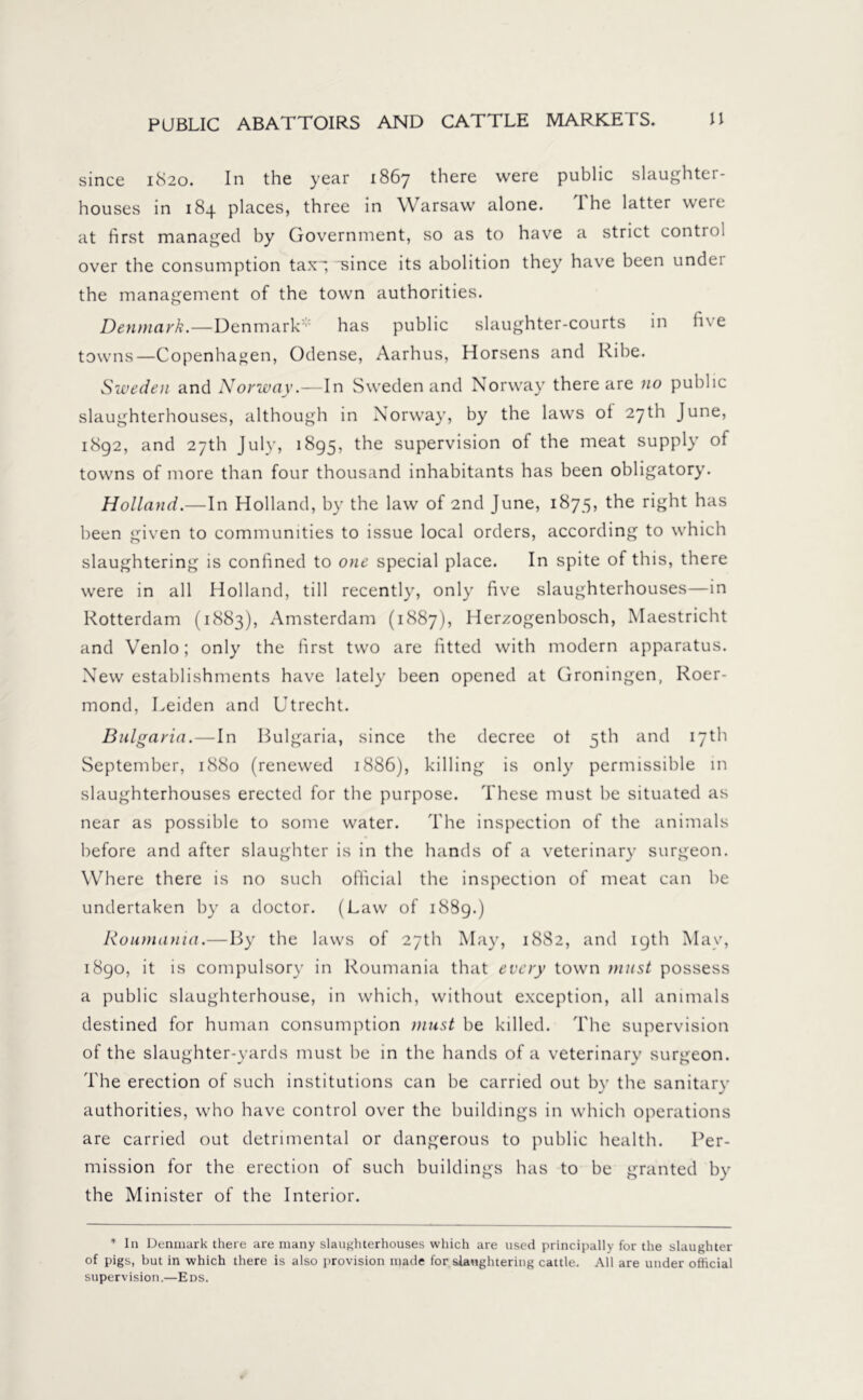 since 1S20. In the year 1867 there were public slaughter- houses in 184 places, three in Warsaw alone. 'I he latter were at first managed by Government, so as to have a strict control over the consumption tax~; since its abolition they have been undei the management of the town authorities. Denmark.—Denmark has public slaughter-courts in five towns—Copenhagen, Odense, Aarhus, Horsens and Ribe. Sweden and Norway.—In Sweden and Norway there are no public slaughterhouses, although in Norway, by the laws ol 27th June, 1892, and 27th July, 1895, the supervision of the meat supply of towns of more than four thousand inhabitants has been obligatory. Holland.—In Holland, by the law of 2nd June, 1875, the right has been given to communities to issue local orders, according to which slaughtering is confined to one special place. In spite of this, there were in all Holland, till recently, only five slaughterhouses—in Rotterdam (1883), Amsterdam (1887), Herzogenbosch, Maestricht and Venlo; only the first two are fitted with modern apparatus. New establishments have lately been opened at Groningen, Roer- mond, Leiden and Utrecht. Bulgaria.—In Bulgaria, since the decree ot 5th and 17th September, 1880 (renewed 1886), killing is only permissible in slaughterhouses erected for the purpose. These must be situated as near as possible to some water. The inspection of the animals before and after slaughter is in the hands of a veterinary surgeon. Where there is no such official the inspection of meat can be undertaken by a doctor. (Law of 1889.) Roumania.—By the laws of 27th May, 1882, and igth May, 1890, it is compulsory in Roumania that every town niust possess a public slaughterhouse, in which, without exception, all animals destined for human consumption must be killed. The supervision of the slaughter-yards must be in the hands of a veterinary surgeon. The erection of such institutions can be carried out by the sanitary authorities, who have control over the buildings in which operations are carried out detrimental or dangerous to public health. Per- mission for the erection of such buildings has to be granted by the Minister of the Interior. * In Denmark there are many slaughterhouses which are used principally for the slaughter of pigs, but in which there is also provision made for slaughtering cattle. All are under official supervision.—Eds.
