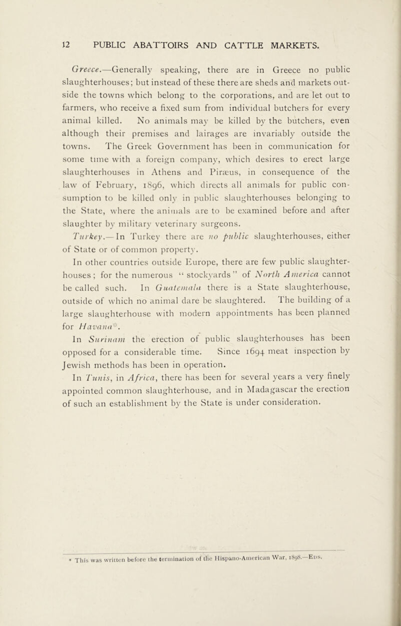 Greece.—Generally speaking, there are in Greece no public slaughterhouses; but instead of these there are sheds and markets out- side the towns which belong to the corporations, and are let out to farmers, who receive a fixed sum from individual butchers for every animal killed. No animals ma)r be killed by the butchers, even although their premises and lairages are invariably outside the towns. The Greek Government has been in communication for some time with a foreign company, which desires to erect large slaughterhouses in Athens and Piraeus, in consequence of the law of February, 1896, which directs all animals for public con- sumption to be killed only in public slaughterhouses belonging to the State, where the animals are to be examined before and after slaughter by military veterinary surgeons. Turkey.— In Turkey there are no public slaughterhouses, either of State or of common property. In other countries outside Europe, there are few public slaughter- houses ; for the numerous “ stockyards’’ of North America cannot be called such. In Guatemala there is a State slaughterhouse, outside of which no animal dare be slaughtered. I he building of a large slaughterhouse with modern appointments has been planned for Havana In Surinam the erection of public slaughterhouses has been opposed for a considerable time. Since 1694 meat inspection by Jewish methods has been in operation. In Tunis, in Africa, there has been for several years a very finely appointed common slaughterhouse, and in Madagascar the erection of such an establishment by the State is under consideration. * This was written before the termination of the Hispano-American War, 1898. Eds