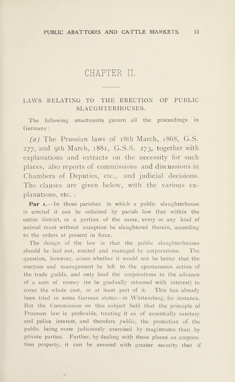 CHAPTER II, LAWS RELATING TO THE ERECTION SLAUGHTERHOUSES. OF PUBLIC The following enactments govern all the proceedings in Germany : (a) The Prussian laws of 18th March, j 868, G.S. 277, and 9th March, 1881, G.S.S. 273, together with explanations and extracts on the necessity for such places, also reports of commissions and discussions in Chambers of Deputies, etc., and judicial decisions. The clauses are given below, with the various ex- planations, etc. : Par 1.—In those parishes in which a public slaughterhouse is erected it can be ordained by parish law that within the entire district, or a portion of the same, every or any kind of animal must without exception be slaughtered therein, according to the orders at present in force. The design of the law is that the public slaughterhouses should be laid out, erected and managed by corporations. The question, however, arises whether it would not be better that the erection and management be left to the spontaneous action of the trade guilds, and only bind the corporations to the advance of a sum of money (to be gradually returned with interest) to cover the whole cost, or at least part of it. This has already been tried in some German states—in Würtemberg, for instance. But the Commission on this subject held that the principle of Prussian law is preferable, treating it as of essentially sanitary and police interest, and therefore public, the protection of the public being more judiciously exercised by magistrates than by private parties. Further, by dealing with these places as corpora- tion property, it can be assured with greater security that if