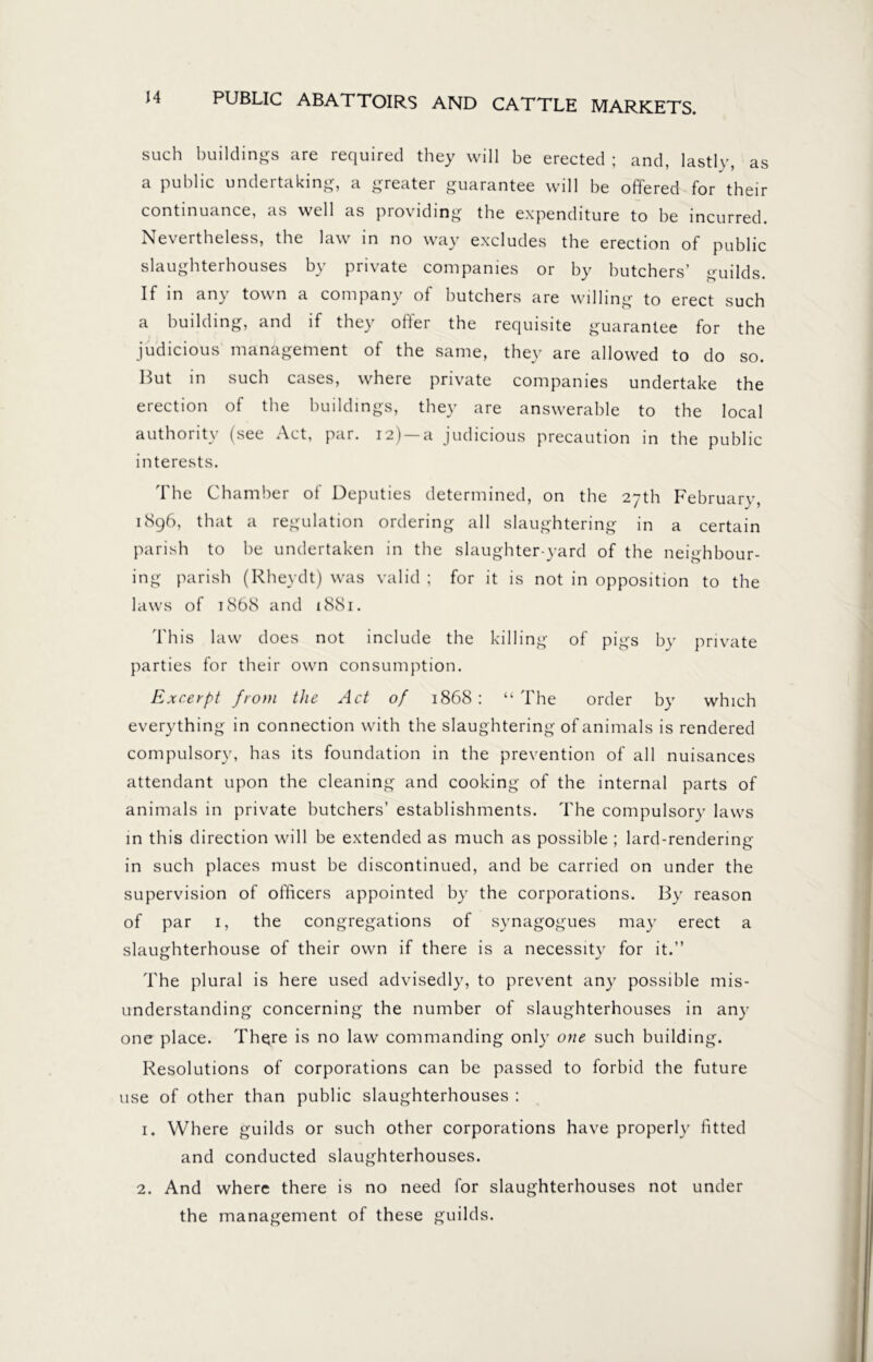 such buildings are required they will be erected ; and, lastly, as a public undertaking, a greater guarantee will be offered for their continuance, as well as providing the expenditure to be incurred. Nevertheless, the law in no way excludes the erection of public slaughterhouses by private companies or by butchers’ guilds. If in any town a company of butchers are willing to erect such a building, and if they offer the requisite guarantee for the judicious management of the same, they are allowed to do so. But in such cases, where private companies undertake the erection of the buildings, they are answerable to the local authority (see Act, par. 12) a judicious precaution in the public interests. The Chamber of Deputies determined, on the 27th February, 1896, that a regulation ordering all slaughtering in a certain parish to be undertaken in the slaughter-yard of the neighbour- ing parish (Rheydt) was valid ; for it is not in opposition to the laws of 1868 and 1881. This law does not include the killing of pigs by private parties for their own consumption. Excerpt from the Act of 1868 : “ The order by which everything in connection with the slaughtering of animals is rendered compulsory, has its foundation in the prevention of all nuisances attendant upon the cleaning and cooking of the internal parts of animals in private butchers’ establishments. The compulsory laws in this direction will be extended as much as possible ; lard-rendering in such places must be discontinued, and be carried on under the supervision of officers appointed by the corporations. By reason of par 1, the congregations of synagogues may erect a slaughterhouse of their own if there is a necessity for it.” The plural is here used advisedly, to prevent any possible mis- understanding concerning the number of slaughterhouses in any one place. Thgre is no law commanding only one such building. Resolutions of corporations can be passed to forbid the future use of other than public slaughterhouses : 1. Where guilds or such other corporations have properly fitted and conducted slaughterhouses. 2. And where there is no need for slaughterhouses not under the management of these guilds.