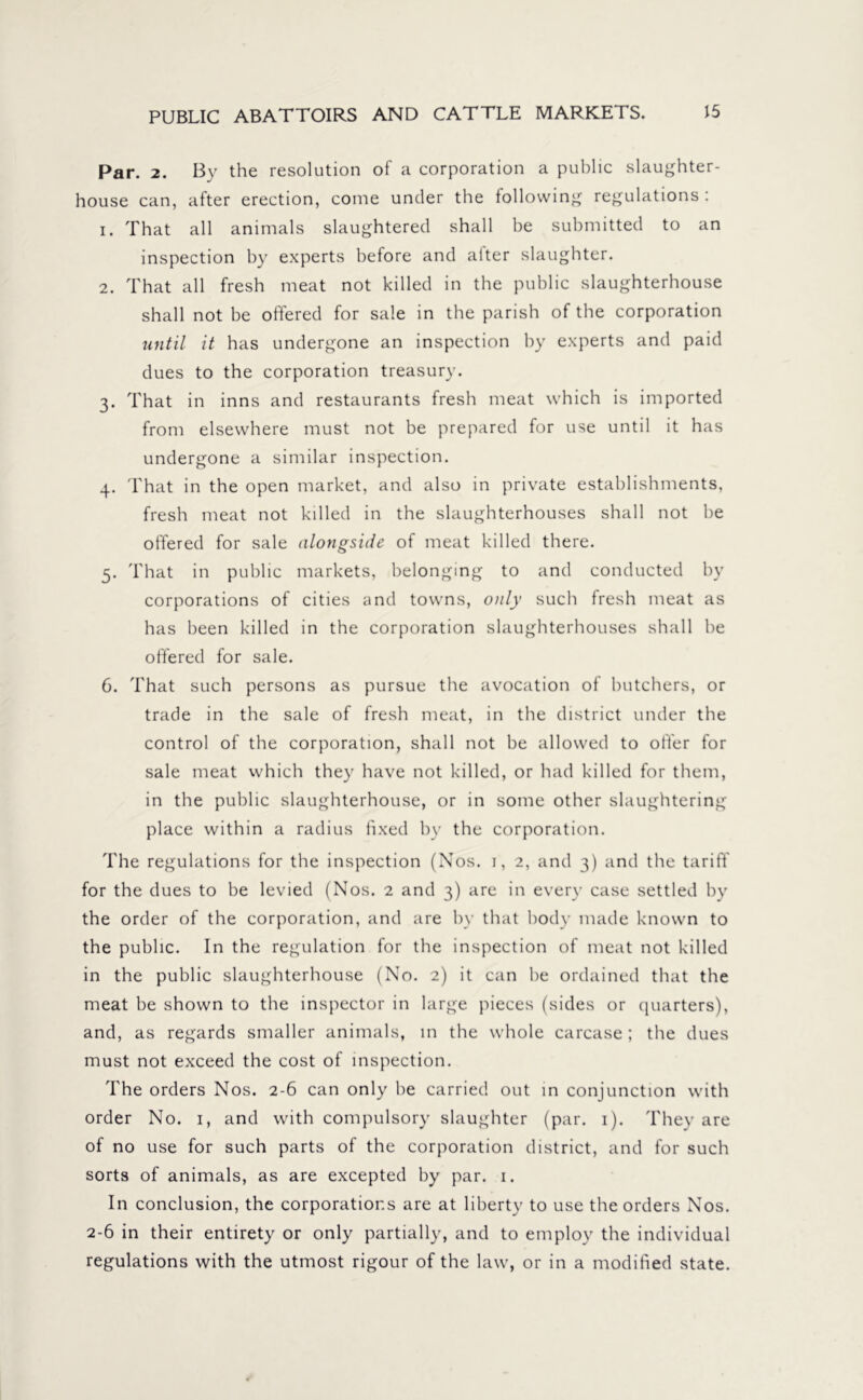 Par. 2. By the resolution of a corporation a public slaughter- house can, after erection, come under the following regulations : 1. That all animals slaughtered shall be submitted to an inspection by experts before and alter slaughter. 2. That all fresh meat not killed in the public slaughterhouse shall not be offered for sale in the parish of the corporation until it has undergone an inspection by experts and paid dues to the corporation treasury. 3. That in inns and restaurants fresh meat which is imported from elsewhere must not be prepared for use until it has undergone a similar inspection. 4. That in the open market, and also in private establishments, fresh meat not killed in the slaughterhouses shall not be offered for sale alongside of meat killed there. 5. That in public markets, belonging to and conducted by corporations of cities and towns, only such fresh meat as has been killed in the corporation slaughterhouses shall he offered for sale. 6. That such persons as pursue the avocation of butchers, or trade in the sale of fresh meat, in the district under the control of the corporation, shall not be allowed to offer for sale meat which they have not killed, or had killed for them, in the public slaughterhouse, or in some other slaughtering place within a radius fixed by the corporation. The regulations for the inspection (Nos. 1, 2, and 3) and the tariff for the dues to be levied (Nos. 2 and 3) are in every case settled by the order of the corporation, and are by that body made known to the public. In the regulation for the inspection of meat not killed in the public slaughterhouse (No. 2) it can he ordained that the meat be shown to the inspector in large pieces (sides or quarters), and, as regards smaller animals, in the whole carcase; the dues must not exceed the cost of inspection. The orders Nos. 2-6 can only be carried out in conjunction with order No. 1, and with compulsory slaughter (par. 1). They are of no use for such parts of the corporation district, and for such sorts of animals, as are excepted by par. 1. In conclusion, the corporations are at liberty to use the orders Nos. 2-6 in their entirety or only partially, and to employ the individual regulations with the utmost rigour of the law, or in a modified state.