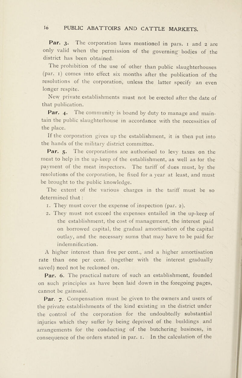 Par. 3. I he corporation laws mentioned in pars. 1 and 2 are only valid when the permission of the governing bodies of the district has been obtained. I he prohibition of the use ol other than public slaughterhouses (par. 1) comes into eflect six months after the publication of the resolutions of the corporation, unless the latter specify an even longer respite. New private establishments must not be erected after the date of that publication. Par. 4. The community is bound by duty to manage and main- tain the public slaughterhouse in accordance with the necessities of the place. If the corporation gives up the establishment, it is then put into the hands of the military district committee. Par. 5. The corporations are authorised to levy taxes on the meat to help in the up-keep of the establishment, as well as for the payment of the meat inspectors. The tariff of dues must, by the resolutions of the corporation, be fixed for a year at least, and must be brought to the public knowledge. The extent of the various charges in the tariff must be so determined that : 1. They must cover the expense of inspection (par. 2). 2. They must not exceed the expenses entailed in the up-keep of the establishment, the cost of management, the interest paid on borrowed capital, the gradual amortisation of the capital outlay, and the necessary sums that may have to be paid for indemnification. A higher interest than five per cent., and a higher amortisation rate than one per cent, (together with the interest gradually saved) need not be reckoned on. Par. 6. The practical nature of such an establishment, founded on such principles as have been laid down in the foregoing pages, cannot be gainsaid. Par. 7. Compensation must be given to the owners and users of the private establishments of the kind existing in the district under the control of the corporation for the undoubtedly substantial injuries which they suffer by being deprived of the buildings and arrangements for the conducting of the butchering business, in consequence of the orders stated in par. 1. In the calculation ot the