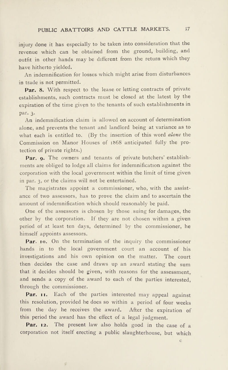 injury done it has especially to be taken into consideration that the revenue which can be obtained from the ground, building, and outfit in other hands may be different from the return which they have hitherto yielded. An indemnification for losses which might arise from disturbances in trade is not permitted. Par. 8. With respect to the lease or letting contracts of private establishments, such contracts must be closed at the latest by the expiration of the time given to the tenants of such establishments in par. 3. An indemnification claim is allowed on account of determination alone, and prevents the tenant and landlord being at variance as to what each is entitled to. (By the insertion of this word alone the Commission on Manor Houses of 1868 anticipated fully the pro- tection of private rights.) Par. 9. The owners and tenants of private butchers’ establish- ments are obliged to lodge all claims for indemnification against the corporation with the local government within the limit of time given in par. 3, or the claims will not be entertained. The magistrates appoint a commissioner, who, with the assist- ance of two assessors, has to prove the claim and to ascertain the amount of indemnification which should reasonably be paid. One of the assessors is chosen by those suing for damages, the other by the corporation. If they are not chosen within a given period of at least ten days, determined by the commissioner, he himself appoints assessors. Par. 10. On the termination of the inquiry the commissioner hands in to the local government court an account of his investigations and his own opinion on the matter. The court then decides the case and draws up an award stating the sum that it decides should be given, with reasons for the assessment, and sends a copy of the award to each of the parties interested, through the commissioner. Par. 11. Each of the parties interested may appeal against this resolution, provided he does so within a period of four weeks from the day he receives the award. After the expiration of this period the award has the effect of a legal judgment. Par. 12. The present law also holds good in the case of a corporation not itself erecting a public slaughterhouse, but which