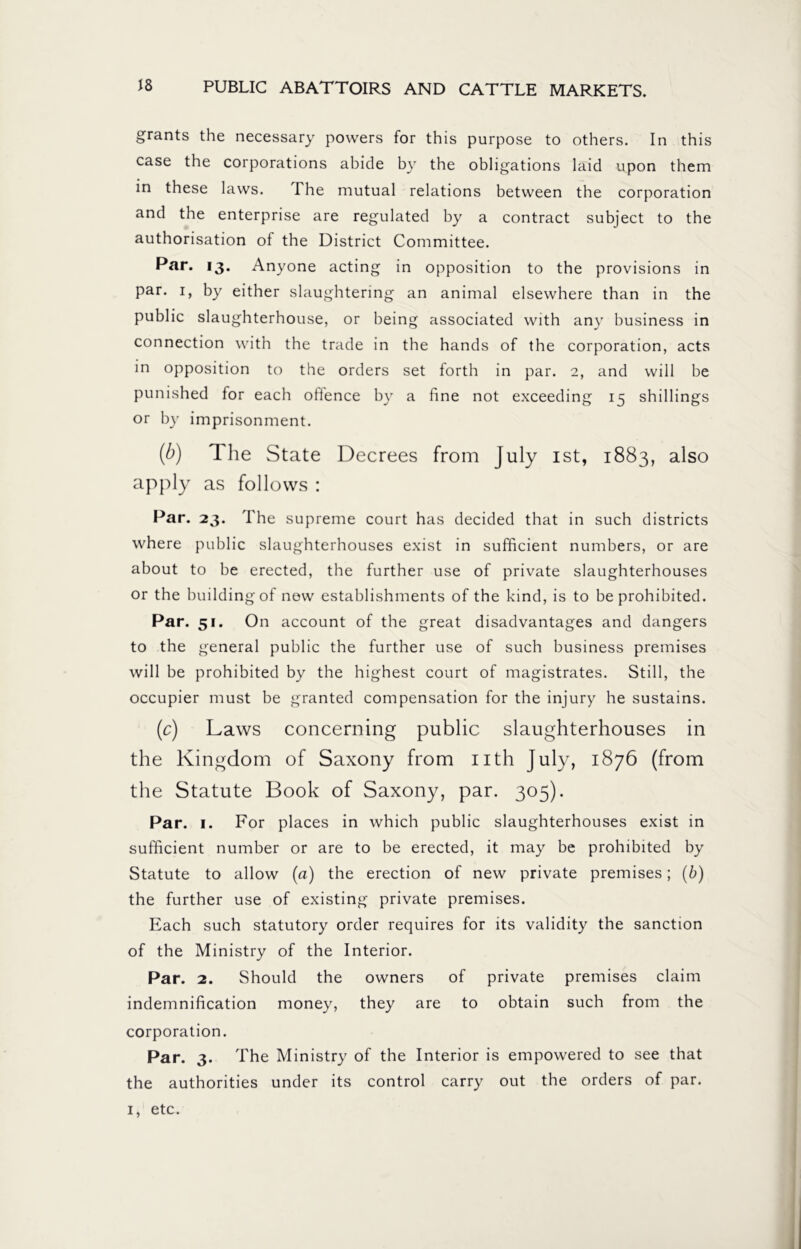 grants the necessary powers for this purpose to others. In this case the corporations abide by the obligations laid upon them in these laws. The mutual relations between the corporation and the enterprise are regulated by a contract subject to the authorisation of the District Committee. Par. 13. Anyone acting in opposition to the provisions in par. 1, by either slaughtering an animal elsewhere than in the public slaughterhouse, or being associated with any business in connection with the trade in the hands of the corporation, acts in opposition to the orders set forth in par. 2, and will be punished for each ofience by a fine not exceeding 15 shillings or by imprisonment. (b) The State Decrees from July ist, 1883, also apply as follows : Par. 23. The supreme court has decided that in such districts where public slaughterhouses exist in sufficient numbers, or are about to be erected, the further use of private slaughterhouses or the building of new establishments of the kind, is to be prohibited. Par. 51. On account of the great disadvantages and dangers to the general public the further use of such business premises will be prohibited by the highest court of magistrates. Still, the occupier must be granted compensation for the injury he sustains. (c) Laws concerning public slaughterhouses in the Kingdom of Saxony from nth July, 1876 (from the Statute Book of Saxony, par. 305). Par. 1. For places in which public slaughterhouses exist in sufficient number or are to be erected, it may be prohibited by Statute to allow (a) the erection of new private premises; (b) the further use of existing private premises. Each such statutory order requires for its validity the sanction of the Ministry of the Interior. Par. 2. Should the owners of private premises claim indemnification money, they are to obtain such from the corporation. Par. 3. The Ministry of the Interior is empowered to see that the authorities under its control carry out the orders of par. 1, etc.