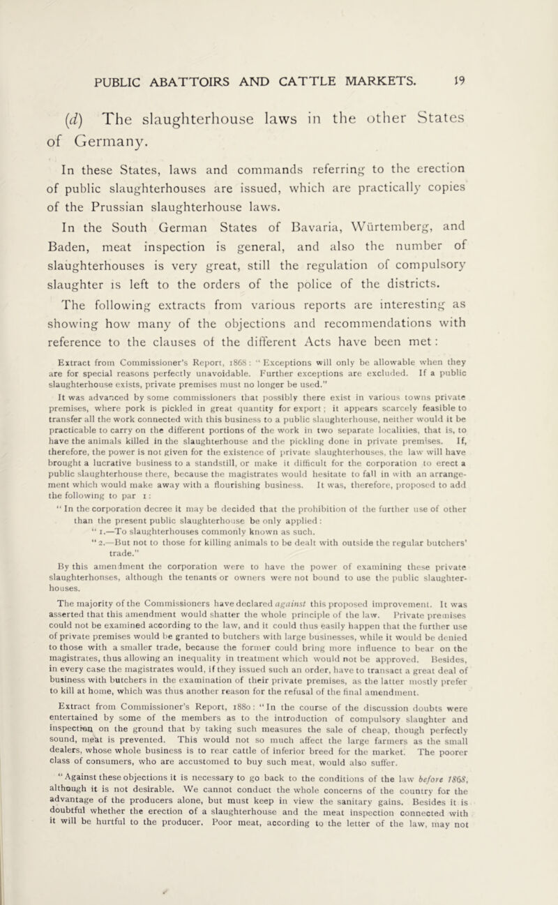 (d) The slaughterhouse laws in the other States of Germany. In these States, laws and commands referring to the erection of public slaughterhouses are issued, which are practically copies of the Prussian slaughterhouse laws. In the South German States of Bavaria, Würtemberg, and Baden, meat inspection is general, and also the number of slaughterhouses is very great, still the regulation of compulsory slaughter is left to the orders of the police of the districts. The following extracts from various reports are interesting as showing how many of the objections and recommendations with reference to the clauses of the different Acts have been met: Extract from Commissioner’s Report, 1868 : “ Exceptions will only be allowable when they are for special reasons perfectly unavoidable. Further exceptions are excluded. If a public slaughterhouse exists, private premises must no longer be used. It was advanced by some commissioners that possibly there exist in various towns private premises, where pork is pickled in great quantity for export; it appears scarcely feasible to transfer all the work connected with this business to a public slaughterhouse, neither would it be practicable to carry on the different portions of the work in two separate localities, that is, to have the animals killed in the slaughterhouse and the pickling done in private premises. If, therefore, the power is not given for the existence of private slaughterhouses, the law will have brought a lucrative business to a standstill, or make it difficult for the corporation to erect a public slaughterhouse there, because the magistrates would hesitate to fall in with an arrange- ment which would make away with a flourishing business. It was, therefore, proposed to add the following to par 1: “ In the corporation decree it may be decided that the prohibition of the further use of other than the present public slaughterhouse be only applied : “ 1.—To slaughterhouses commonly known as such. “2.—But not to those for killing animals to be dealt with outside the regular butchers' trade. By this amendment the corporation were to have the power of examining these private slaughterhouses, although the tenants or owners were not bound to use the public slaughter- houses. The majority of the Commissioners have declared against this proposed improvement. It was asserted that this amendment would shatter the whole principle of the law. Private premises could not be examined according to the law, and it could thus easily happen that the further use of private premises would be granted to butchers with large businesses, while it would be denied to those with a smaller trade, because the former could bring more influence to bear on the magistrates, thus allowing an inequality in treatment which would not be approved. Besides, in every case the magistrates would, if they issued such an order, have to transact a great deal of business with butchers in the examination of their private premises, as the latter mostly prefer to kill at home, which was thus another reason for the refusal of the final amendment. Extract from Commissioner's Report, 1880: “In the course of the discussion doubts were entertained by some of the members as to the introduction of compulsory slaughter and inspection on the ground that by taking such measures the sale of cheap, though perfectly sound, meat is prevented. This would not so much affect the large farmers as the small dealers, whose whole business is to rear cattle of inferior breed for the market. The poorer class of consumers, who are accustomed to buy such meat, would also suffer. “ Against these objections it is necessary to go back to the conditions of the law before 1868, although it is not desirable. We cannot conduct the whole concerns of the country for the advantage of the producers alone, but must keep in view the sanitary gains. Besides it is doubtful whether the erection of a slaughterhouse and the meat inspection connected with it will be hurtful to the producer. Poor meat, according to the letter of the law, may not