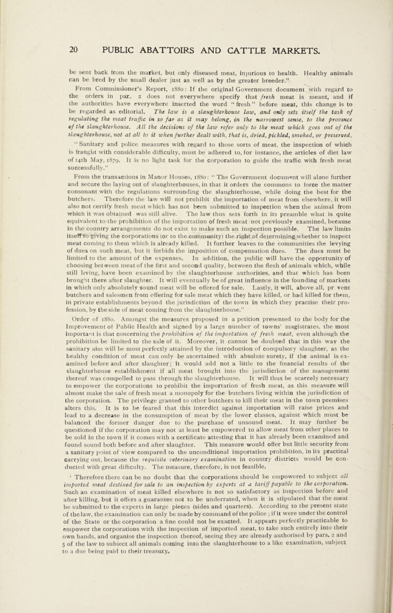 be sent back irom the market, but only diseased meat, injurious to health. Healthy animals can be bred by the small dealer just as well as by the greater breeder. From Commissioner’s Report, 1880: If the original Government document with regard to the orders in par. 2 does not everywhere specify that fresh meat is meant, and if the authorities have everywhere inserted the word “ fresh ” before meat, this change is to be regarded as editorial. The law is a slaughterhouse law, and only sets itself the task of regulating the meat traffic in s0 far as it may belong, in the narrowest sense, to the province of the slaughterhouse. All the decisions of the law refer only to the meat which goes out of the slaughterhouse, not at all to it when further dealt with, that is, dried, pickled, smoked, or preserved. “ Sanitary and police measures with regard to those sorts of meat, the inspection of which is fraught with considerable difficulty, must be adhered to, for instance, the articles of diet law of 14th May, 1879. It is no light task for the corporation to guide the traffic with fresh meat successfully.” From the transactions in Manor Houses, 1880: “The Government document will alone further and secure the laying out of slaughterhouses, in that it orders the commons to force the matter consonant with the regulations surrounding the slaughterhouse, while doing the best for the butchers. Therefore the law will not prohibit the importation of meat from elsewhere, it will also not certify fresh meat which has not been submitted to inspection when the animal from which it was obtained was still alive. The law thus sets forth in its preamble what is quite equivalent to the prohibition of the importation of fresh meat not previously examined, because in the country arrangements do not exist to make such an inspection possible. The law limits itseff to giving the corporations (or to the community) the right of determining whether to inspect meat coming to them which is already killed. It further leaves to the communities the levying of dues on such meat, but it forbids the imposition of compensation dues. The dues must be limited to the amount of the expenses. In addition, the public will have the opportunity of choosing between meat of the first and second quality, between the flesh of animals which, while still living, have been examined by the slaughterhouse authorities, and that which has been brought there after slaughter. It will eventually be of great influence in the founding of markets in which only absolutely sound meat will be offered for sale. Lastly, it will, above all, pr vent butchers and salesmen from offering for sale meat which they have killed, or had killed for them, in private establishments beyond the jurisdiction of the town in which they practise their pro- fession, by the side of meat coming from the slaughterhouse.” Order of 1880. Amongst the measures proposed in a petition presented to the body for the Improvement of Public Health and signed by a large number of towns’ magistrates, the most important is that concerning the prohibition of the importation of fresh meat, even although the prohibition be limited to the sale of it. Moreover, it cannot be doubted that in this way the sanitary aim will be most perfectly attained by the introduction of compulsory slaughter, as the healthy condition of meat can only be ascertained with absolute surety, if the animal is ex- amined before and after slaughter; it would add not a little to the financial results of the slaughterhouse establishment if all meat brought into the jurisdiction of the management thereof was compelled to pass through the slaughterhouse. It will thus be scarcely necessary to empower the corporations to prohibit the importation of fresh meat, as this measure will almost make the sale of fresh meat a monopoly for the butchers living within the jurisdiction of the corporation. The privilege granted to other butchers to kill their meat in the town premises alters this. It is to be feared that this interdict against importation will raise prices and lead to a decrease in the consumption of meat by the lower classes, against which must be balanced the former danger due to the purchase of unsound meat. It may further be questioned if the corporation may not at least be empowered to allow meat from other places to be sold in the town if it comes with a certificate attesting that it has already been examined and found sound both before and after slaughter. This measure would offer but little security from a sanitary point of view compared to the unconditional importation prohibition, in its practical carrying out, because the requisite veterinary examination in country districts would be con- ducted with great difficulty. The measure, therefore, is not feasible. ‘ Therefore there can be no doubt that the corporations should be empowered to subject all imported meat destined for sale to an inspection by experts at a tariff payable to the corporation. Such an examination of meat killed elsewhere is not so satisfactory as inspection before and after killing, but it offers a guarantee not to be underrated, when it is stipulated that the meat be submitted to the experts in large pieces (sides and quarters). According to the present state of the law, the examination can only be made by command of the police ; if it were under the control of the State or the corporation a fine could not be exacted. It appears perfectly practicable to empower the corporations with the inspection of imported meat, to take such entirely into their own hands, and organise the inspection thereof, seeing they are already authorised by pars. 2 and 5 of the law to subject all animals coming into the slaughterhouse to a like examination, subject to a due being paid to their treasury.