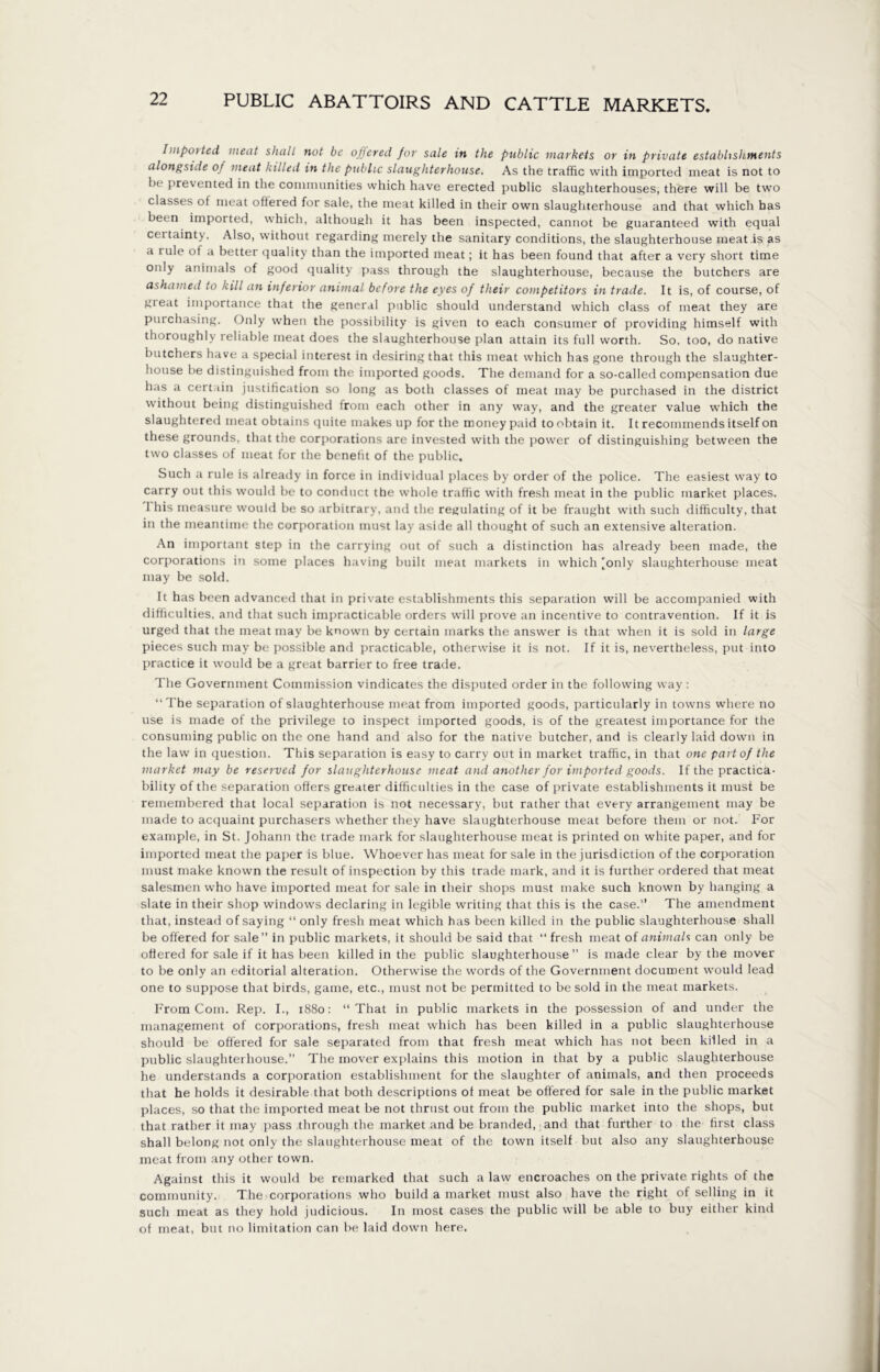 Imported meat shall not be offered for sale in the public markets or in private establishments alongside of meat killed in the public slaughterhouse. As the traffic with imported meat is not to be prevented in the communities which have erected public slaughterhouses, there will be two classes of meat offered for sale, the meat killed in their own slaughterhouse and that which has been imported, which, although it has been inspected, cannot be guaranteed with equal certainty. Also, without regarding merely the sanitary conditions, the slaughterhouse meat is as a tule of a better quality than the imported meat; it has been found that after a very short time only animals of good quality pass through the slaughterhouse, because the butchers are ashamed to kill an inferior animal before the eyes of their competitors in trade. It is, of course, of gteat importance that the general public should understand which class of meat they are purchasing. Only when the possibility is given to each consumer of providing himself with thoroughly reliable meat does the slaughterhouse plan attain its full worth. So. too, do native butchers have a special interest in desiring that this meat which has gone through the slaughter- house be distinguished from the imported goods. The demand for a so-called compensation due has a certain justification so long as both classes of meat may be purchased in the district without being distinguished from each other in any way, and the greater value which the slaughtered meat obtains quite makes up for the money paid to obtain it. It recommends itself on these grounds, that the corporations are invested with the power of distinguishing between the two classes of meat for the benefit of the public. Such a rule is already in force in individual places by order of the police. The easiest way to carry out this would be to conduct the whole traffic with fresh meat in the public market places. I his measure would be so arbitrary, and the regulating of it be fraught with such difficulty, that in the meantime the corporation must lay aside all thought of such an extensive alteration. An important step in the carrying out of such a distinction has already been made, the corporations in some places having built meat markets in which [only slaughterhouse meat may be sold. It has been advanced that in private establishments this separation will be accompanied with difficulties, and that such impracticable orders will prove an incentive to contravention. If it is urged that the meat may be known by certain marks the answer is that when it is sold in large pieces such may be possible and practicable, otherwise it is not. If it is, nevertheless, put into practice it would be a great barrier to free trade. The Government Commission vindicates the disputed order in the following way : “The separation of slaughterhouse meat from imported goods, particularly in towns where no use is made of the privilege to inspect imported goods, is of the greatest importance for the consuming public on the one hand and also for the native butcher, and is clearly laid down in the law in question. This separation is easy to carry out in market traffic, in that one part of the market may be reserved for slaughterhouse meat and another for imported goods. If the practica- bility of the separation offers greater difficulties in the case of private establishments it must be remembered that local separation is not necessary, but rather that every arrangement may be made to acquaint purchasers whether they have slaughterhouse meat before them or not. For example, in St. Johann the trade mark for slaughterhouse meat is printed on white paper, and for imported meat the paper is blue. Whoever has meat for sale in the jurisdiction of the corporation must make known the result of inspection by this trade mark, and it is further ordered that meat salesmen who have imported meat for sale in their shops must make such known by hanging a slate in their shop windows declaring in legible writing that this is the case. The amendment that, instead of saying “ only fresh meat which has been killed in the public slaughterhouse shall be offered for sale in public markets, it should be said that “ fresh meat of animals can only be offered for sale if it has been killed in the public slaughterhouse ” is made clear by the mover to be only an editorial alteration. Otherwise the words of the Government document would lead one to suppose that birds, game, etc., must not be permitted to besold in the meat markets. From Com. Rep. I., 1880: “That in public markets in the possession of and under the management of corporations, fresh meat which has been killed in a public slaughterhouse should be offered for sale separated from that fresh meat which has not been killed in a public slaughterhouse.” The mover explains this motion in that by a public slaughterhouse he understands a corporation establishment for the slaughter of animals, and then proceeds that he holds it desirable that both descriptions of meat be offered for sale in the public market places, so that the imported meat be not thrust out from the public market into the shops, but that rather it may pass through the market and be branded, and that further to the first class shall belong not only the slaughterhouse meat of the town itself but also any slaughterhouse meat from any other town. Against this it would be remarked that such a law encroaches on the private rights of the community. The corporations who build a market must also have the right of selling in it such meat as they hold judicious. In most cases the public will be able to buy either kind of meat, but no limitation can be laid down here.