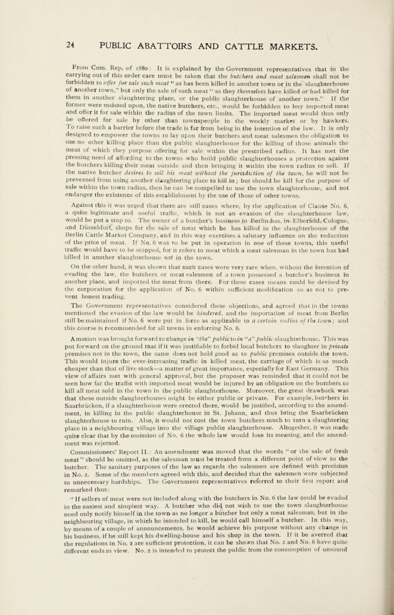 IHrom Com. Rep. of 1880: It is explained by the Government representatives that in the carrying out of this order care must be taken that the butchers and meat salesmen shall not be forbidden to offer for sale such meat “ as has been killed in another town or in the slaughterhouse of another town, ’ but only the sale of such meat “ as they themselves have killed or had killed for them in another slaughtering place, or the public slaughterhouse of another town.” If the former were msisted upon, the native butchers, etc., would be forbidden to buy imported meat and offer it for sale within the radius of the town limits. The imported meat would thus only be offered for sale by other than townspeople in the weekly market or by hawkers. 1 o raise such a barrier before the trade is far from being in the intention of the law. It is only designed to empower the towns to lay upon their butchers and meat salesmen the obligation to use no other killing place than the public slaughterhouse for the killing of those animals the meat of which they purpose offering for sale within the prescribed radius. It has met the pressing need of affording to the towns who build public slaughterhouses a protection against the butchers killing their meat outside and then bringing it within the town radius to sell. If the native butcher desires to sell his meat without the jurisdiction of the town, he will not be prevented from using another slaughtering place to kill in ; but should he kill for the purpose of sale within the town radius, then he can be compelled to use the town slaughterhouse, and not endanger the existence of this establishment by the use of those of other towns. Against this it was urged that there are still cases where, by the application of Clause No. 6, a quite legitimate and useful trafiic, which is not an evasion of the slaughterhouse law, would be put a stop to. The owner of a butcher’s business in Berlin has, in Elberfeld, Cologne, and Düsseldorf, shops for tin: sale of meat which he has killed in the slaughterhouse of the Berlin Cattle Market Company, and in this way exercises a salutary influence on the reduction of the price of meat. If No. 6 was to be put in operation in one of these towns, this useful traffic would have to be stopped, for it refers to meat which a meat salesman in the town has had killed in another slaughterhouse not in the town. On the other hand, it was shown that such cases were very rare when, without the intention of evading the law, the butchers or meat salesmen of a town possessed a butcher’s business in another place, and imported the meat from there. For these cases means could be devised by the corporation for the application of No. 6 within sufficient modification so as not to pre- vent honest trading. The Government representatives considered these objections, and agreed that in the towns mentioned the evasion of the law would be hindered, and the importation of meat from Berlin still be maintained if No. 6 were put in force as applicable to a certain radius of the town; and this course is recommended for all towns in enforcing No. 6. A motion was brought forward to change in “the” public to in “a” public slaughterhouse. This was put forward on the ground ttiat if it was justifiable to forbid local butchers to slaughter in private premises not in the town, the same does not hold good as to public premises outside the town. This would injure the ever-increasing traffic in killed meat, the carriage of which is so much cheaper than that of livestock—a matter of great importance, especially for East Germany. This view of affairs met with general approval, but the proposer was reminded that it could not be seen how far the traffic with imported meat would be injured by an obligation on the butchers to kill all meat sold in the town in the public slaughterhouse. Moreover, the great drawback was that these outside slaughterhouses might be either public or private. For example, butchers in Saarbrücken, if a slaughterhouse were erected there, would be justified, according to the amend- ment, in killing in the public slaughterhouse in St. Johann, and thus bring the Saarbrücken slaughterhouse to ruin. Also, it would not cost the town butchers much to turn a slaughtering place in a neighbouring village into the village public slaughterhouse. Altogether, it was made quite clear that by the omission of No. 6 the whole law would lose its meaning, and the amend- ment was rejected. Commissioners’ Report II.: An amendment was moved that the words “or the sale of fresh meat ” should be omitted, as the salesman must be treated from a different point of view to the butcher. The sanitary purposes of the law as regards the salesmen are defined with precision in No. 2. Some of the members agreed with this, and decided that the salesmen were subjected to unnecessary hardships. The Government representatives referred to their first report and remarked thus: “ If sellers of meat were not included along with the butchers in No. 6 the law could be evaded in the easiest and simplest way. A butcher who didj not wish to use the town slaughterhouse need only notify himself in the town as no longer a butcher but only a meat salesman, but in the neighbouring village, in which he intended to kill, he would call himself a butcher. In this way, by means of a couple of announcements, he would achieve his purpose without any change in his business, if he still kept his dwelling-house and his shop in the town. It it be averred that the regulations in No. 2 are sufficient protection, it can be shown that No. 2 and No. 6 have quite different ends in view. No. 2 is intended to protect the public from the consumption of unsound