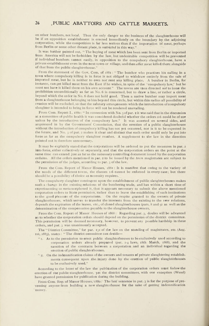 oil other butchers, not local. Thus the only danger to the business of the slaughterhouse will he if an opposition establishment is erected immediately on the boundary by the adjoining corporation, while the competition is far less serious than if the importation of meat, perhaps from Berlin or some other distant place, is restricted in this way.” It was further pointed out, “ The buying of meat which has been sent from Berlin or imported from America will not be forbidden by the law, but undesirable competition will be prevented if individual butchers cannot easily, in opposition to the compulsory slaughterhouse, have a private establishment even in the next town or village, and then offer meat killed there alongside of that from the public slaughterhouse.” from the statement of the Gov. Com. of 1881 : “The butcher who practises his calling in a town where compulsory killing is in force is not obliged to withdraw entirely from the sale of imported meat, but he is neither to own nor rent any killing place. A butcher in Berlin, for instance, can get killed meat from the East if he wishes, in spite of the ‘compulsory law,’ but he must not have it killed there on his own account.” The towns are tnus directed not to issue the prohibition unconditionally as far as No. 6 is concerned, but to draw a line, or rather a circle, beyond which the order in No. 6 does not hold good. Then a native butcher may import meat from a slaughterhouse belonging to him beyond this circle, but within this radius all possibility of evasion will be excluded, so that the salutary arrangements which the introduction of compulsory slaughter is intended to bring in force will not be rendered unavailing. From Com. Report I., iS8o: “ In connection with No. 3ofpar. 2 it was said that in the discussion at a committee of public health it was considered doubtful whether the orders 2-6 could be of use unless by the introduction of the compulsory law.” It was asserted on several sides, and acquiesced in by the Government Commission, that the erection of a public slaughterhouse without the introduction of compulsory killing has not yet occurred, nor is it to be expected in the future, ami No. 3 of par. 2 makes it clear and distinct that each order could only be put into force as far as the compulsory slaughter reaches. A supplement to the law in the direction pointed out is therefore unnecessary. It may be explicitly stated that the corporations will be ordered to put the measures in par. 2 into force, either collectively or separately, and that the corporation orders on the point at the same time can extend just as far as the necessary controlling document issued by the corporation ordains. All the orders mentioned in par. 2 to be issued by the town magistrates are subject to the permission of the judges, according to par. 3 of the law. From the Com. Report of Manor Houses, 1881 : It is manifest that owing to the variety of the needs of the different towns, the clauses 1-6 cannot be enforced in every case; but there should be a possibility of choice as necessity requires. The compulsory slaughter contingent upon the establishment of public slaughterhouses makes such a change in the existing relations of the butchering trade, and has within a short time of experimenting so metamorphosed it, that it appears necessary to submit the above mentioned corporation orders to State permission, rather than to leave the establishing of such institutions to the good pleasure of the corporations. On the respite granted to the owners of private slaughterhouses, which serves to transfer the interests from the existing to the new relations, depends the expiration of the leases, etc., of closed slaughterhouses (pars. 8 and 9) as well as the determination of the compensation payable to the slaughterhouse owners. F'rom the Com. Report of Manor Houses of 1868 : Regarding par. 3, doubts will be advanced as to whether the corporation orders should depend on the permission of the district committee. This permission will be deemed necessary, however, to prevent any possible hardship in these orders, and par. 3 was unanimously accepted. The “ District Committee,” for par. 131 of the law on the standing of magistrates, etc. (Aug. ist, 1883), states : “The district committee can decide— “ 1. As to the permission to erect public slaughterhouses to be exclusively used according to corporation orders already prepared (par, 1-4 laws, 18th March, 1868), and the sanction of the contracts between a corporation and an individual regarding the erection of public slaughterhouses. “ 2. On the indemnification claims of the owners and tenants of private slaughtering establish- ments consequent upon the injury done by the erection of public slaughterhouses to be exclusively used.” According to the letter of the law the publication of the corporation orders must follow the erection of the public slaughterhouse, jet the district committees, with one exception (Wesel) have granted permission for publication during the building. From Com. Rep. of Manor Houses, 1880: The last sentence in par. 3 is for the purpose of pre- venting anyone from building a new slaughterhouse for the sake of getting indemnification money.