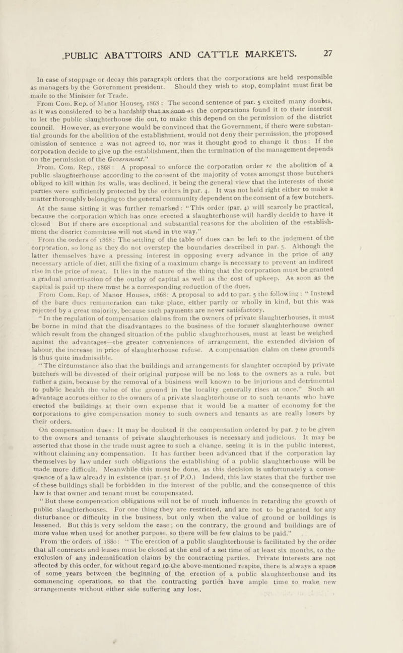 In case of stoppage or decay this paragraph orders that the corporations are held responsible as managers by the Government president. Should they wish to stop, complaint must first be made to the Minister for Trade. From Com. Fep. of Manor Houses, 186S : The second sentence of par. 5 excited many doubts, as it was considered to be a hardship that.as soon as the corporations found it to their interest to let the public slaughterhouse die out, to make this depend on the permission of the district council. However, as everyone would be convinced that the Government, if there were substan- tial grounds for the abolition of the establishment, would not deny their permission, the proposed omission of sentence 2 was not agreed to, nor was it thought good to change it thus: If the corporation decide to give up the establishment, then the termination of the management depends on the permission of the Government. From. Com. Rep., 1868 : A proposal to enforce the corporation order re the abolition of a public slaughterhouse according to the consent of the majority of votes amongst those butchers obliged to kill within its walls, was declined, it being the general view that the interests of these parties were sufficiently protected by the orders in par. 4. It was not held right either to make a matter thoroughly belonging to the general community dependent on the consent of a few butchers. At the same sitting it was further remarked: “This order (par. 4) will scarcely be practical, because the corporation which has once erected a slaughterhouse will hardly decide to have it closed But if there are exceptional and substantial reasons for the abolition of the establish- ment the district committee will not stand in the way. From the orders of 1868: The settling of the table of dues can be left to the judgment of the corporation, so long as they do not overstep the boundaries described in par. 5. Although the latter themselves have a pressing interest in opposing every advance in the price of any necessary article of diet, still the fixing of a maximum charge is necessary to prevent an indirect rise in the price of meat. It lie* in the nature of the thing that the corporation must be granted a gradual amortisation of the outlay of capital as wc-11 as the cost of upkeep. As soon as the capital is paid up there must be a corresponding reduction of the dues. From Com. Rep. of Manor Houses, 1868: A proposal to add to par. 5 the following: “ Instead of the bare dues remuneration can take place, either partly or wholly in kind, but this was rejected by a great majority, because such payments are never satisfactory. “ In the regulation of compensation claims from the owners of private slaughterhouses, it must be borne in mind that the disadvantages to the business of the former slaughterhouse owner which result from the changed situation of the public slaughterhouses, must at least be weighed against the advantages—the greater conveniences of arrangement, the extended division of labour, the increase in price of slaughterhouse refuse. A compensation claim on these grounds is thus quite inadmissible. “The circumstance also that the buildings and arrangements for slaughter occupied by private butchers will be divested of their original purpose will be no loss to the owners as a rule, but rather a gain, because by the removal of a business well known to be injurious and detrimental to pub'ic health the value of the ground in the locality generally rises at once. Such an advantage accrues either to the owners of a private slaughterhouse or to such tenants who have erected the buildings at their own expense that it would be a matter of economy for the corporations to give compensation money to such owners and tenants as are really losers by their orders. On compensation dues: It may be doubted it the compensation ordered by par. 7 to be given to the owners and tenants of private slaughterhouses is necessary and judicious. It may be asserted that those in the trade must agree to such a change, seeing it is in the public interest, without claiming any compensation. It has further been advanced that if the corporation lay themselves by law under such obligations the establishing of a public slaughterhouse will be made more difficult. Meanwhile this must be done, as this decision is unfortunately a conse- qutnce of a law already in existence (par. 51 of P.O.) Indeed, this law states that the further use of these buildings shall be forbidden in the interest of the public, and the consequence of this law is that owner and tenant must be compensated. “ But these compensation obligations will not be of much influence in retarding the growth of public slaughterhouses. For one thing they are restricted, and are not to be granted ior any disturbance or difficulty in the business, but only when the value of ground or buildings is lessened. But this is very seldom the case; on the contrary, the ground and buildings are of more value when used for another purpose, so there will be few claims to be paid. From the orders of 1880: “ The erection of a public slaughterhouse is facilitated by the order that all contracts and leases must be closed at the end of a set time of at least six months, to the exclusion of any indemnification claims by the contracting parties. Private interests are not affected by this order, for without regard to the above-mentioned respite, there is always a space of some years between the beginning of the erection of a public slaughterhouse and its commencing operations, so that the contracting parties have ample time to make new arrangements without either side suffering any loss.