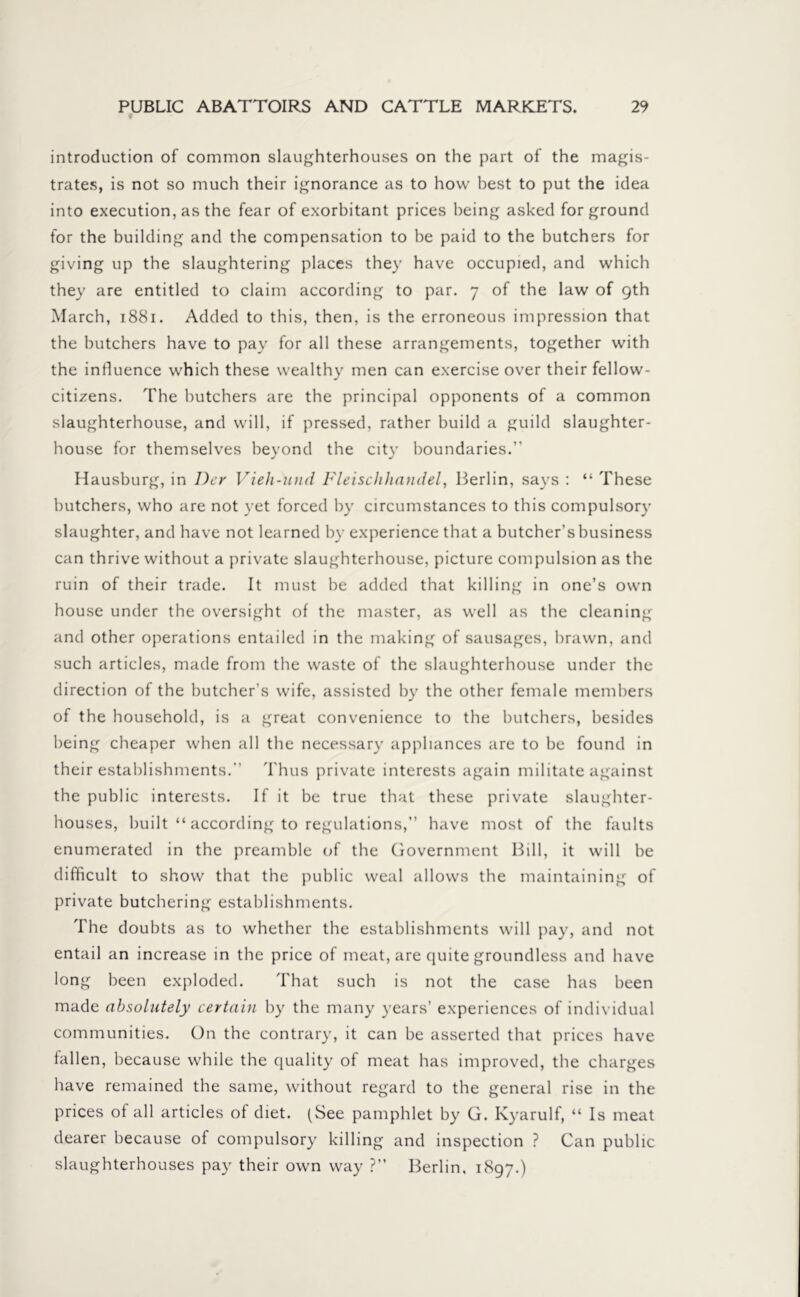 introduction of common slaughterhouses on the part of the magis- trates, is not so much their ignorance as to how best to put the idea into execution, as the fear of exorbitant prices being asked for ground for the building and the compensation to be paid to the butchers for giving up the slaughtering places they have occupied, and which they are entitled to claim according to par. 7 of the law of 9th March, 1881. Added to this, then, is the erroneous impression that the butchers have to pay for all these arrangements, together with the influence which these wealthy men can exercise over their fellow- citixens. The butchers are the principal opponents of a common slaughterhouse, and will, if pressed, rather build a guild slaughter- house for themselves beyond the city boundaries. Hausburg, in Der Vieh-und Fleisclihandel, Berlin, says : “ These butchers, who are not yet forced by circumstances to this compulsory slaughter, and have not learned by experience that a butcher’s business can thrive without a private slaughterhouse, picture compulsion as the ruin of their trade. It must be added that killing in one’s own house under the oversight of the master, as well as the cleaning and other operations entailed in the making of sausages, brawn, and such articles, made from the waste of the slaughterhouse under the direction of the butcher’s wife, assisted by the other female members of the household, is a great convenience to the butchers, besides being cheaper when all the necessary appliances are to be found in their establishments. Thus private interests again militate against the public interests. If it be true that these private slaughter- houses, built “ according to regulations,” have most of the faults enumerated in the preamble of the Government Bill, it will be difficult to show that the public weal allows the maintaining of private butchering establishments. The doubts as to whether the establishments will pay, and not entail an increase in the price of meat, are quite groundless and have long been exploded. That such is not the case has been made absolutely certain by the many years’ experiences of individual communities. On the contrary, it can be asserted that prices have fallen, because while the quality of meat has improved, the charges have remained the same, without regard to the general rise in the prices of all articles of diet. (See pamphlet by G. Kyarulf, “ Is meat dearer because of compulsory killing and inspection ? Can public slaughterhouses pay their own way ?” Berlin, 1897.)