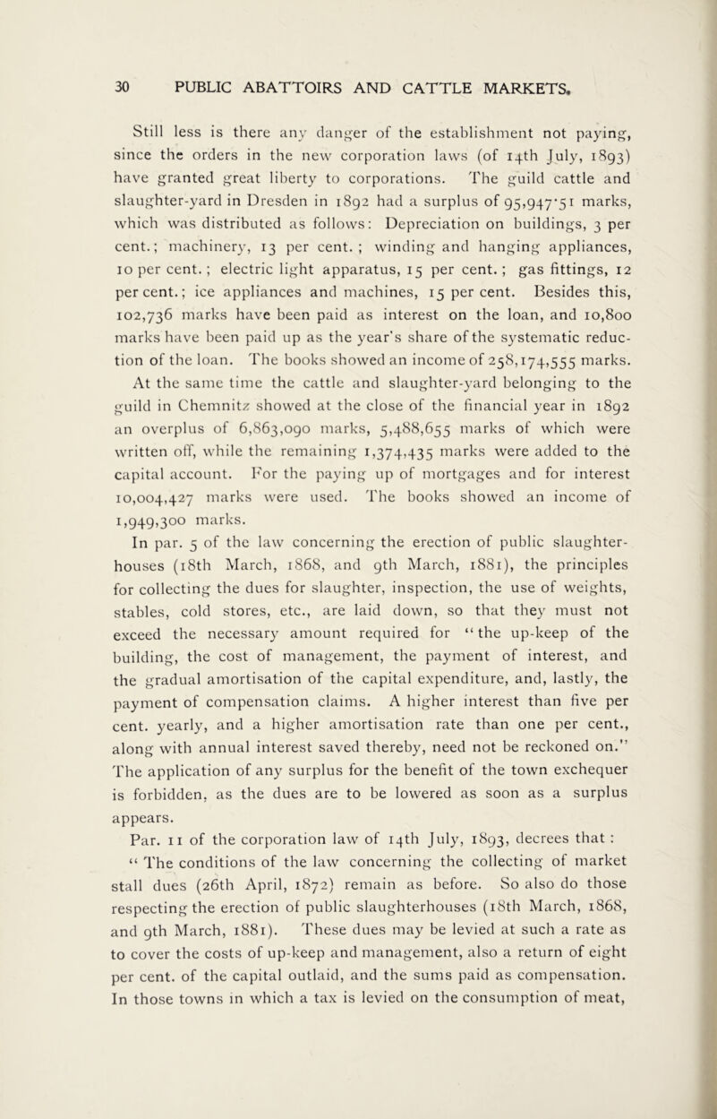 Still less is there any clanger of the establishment not paying, since the orders in the new corporation laws (of 14th July, 1893) have granted great liberty to corporations. The guild cattle and slaughter-yard in Dresden in 1892 had a surplus of 95,947*51 marks, which was distributed as follows: Depreciation on buildings, 3 per cent.; machinery, 13 per cent.; winding and hanging appliances, 10 per cent. ; electric light apparatus, 15 per cent. ; gas fittings, 12 percent.; ice appliances and machines, 15 per cent. Besides this, 102,736 marks have been paid as interest on the loan, and 10,800 marks have been paid up as the year's share of the systematic reduc- tion of the loan. The books showed an income of 258,174,555 marks. At the same time the cattle and slaughter-yard belonging to the guild in Chemnitz showed at the close of the financial year in 1892 an overplus of 6,863,090 marks, 5,488,655 marks of which were written off, while the remaining 1,374,435 marks were added to the capital account. For the paying up of mortgages and for interest 10,004,427 marks were used. The books showed an income of 1,949,300 marks. In par. 5 of the law concerning the erection of public slaughter- houses (18th March, 1868, and 9th March, 1881), the principles for collecting the dues for slaughter, inspection, the use of weights, stables, cold stores, etc., are laid down, so that they must not exceed the necessary amount required for “ the up-keep of the building, the cost of management, the payment of interest, and the gradual amortisation of the capital expenditure, and, lastly, the payment of compensation claims. A higher interest than five per cent, yearly, and a higher amortisation rate than one per cent., along with annual interest saved thereby, need not be reckoned on.” The application of any surplus for the benefit of the town exchequer is forbidden, as the dues are to be lowered as soon as a surplus appears. Par. 11 of the corporation law of 14th July, 1893, decrees that : “ The conditions of the law concerning the collecting of market stall dues (26th April, 1872) remain as before. So also do those respecting the erection of public slaughterhouses (18th March, 1868, and 9th March, 1881). These dues may be levied at such a rate as to cover the costs of up-keep and management, also a return of eight per cent, of the capital outlaid, and the sums paid as compensation. In those towns in which a tax is levied on the consumption of meat,