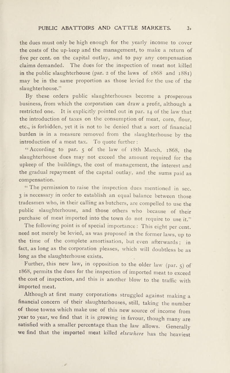 the dues must only be high enough for the yearly income to cover the costs of the up-keep and the management, to make a return of five per cent, on the capital outlay, and to pay any compensation claims demanded. The dues for the inspection of meat not killed in the public slaughterhouse (par. 2 of the laws of 1868 and 1881) may be in the same proportion as those levied for the use of the slaughterhouse.” By these orders public slaughterhouses become a prosperous business, from which the corporation can draw a profit, although a restricted one. It is explicitly pointed out in par. 14 of the law that the introduction of taxes on the consumption of meat, corn, flour, etc., is forbidden, yet it is not to be denied that a sort of financial burden is in a measure removed from the slaughterhouse by the introduction of a meat tax. To quote further : “According to par. 5 of the law of 18th March, 1868, the slaughterhouse dues may not exceed the amount required for the upkeep of the buildings, the cost of management, the interest and the gradual repayment of the capital outlay, and the sums paid as compensation. “ The permission to raise the inspection dues mentioned in sec. 3 is necessary in order to establish an equal balance between those tradesmen who, in their calling as butchers, are compelled to use the public slaughterhouse, and those others who because of their purchase of meat imported into the town do not require to use it.” The following point is of special importance: This eight per cent, need not merely be levied, as was proposed in the former laws, up to the time of the complete amortisation, but even afterwards ; in fact, as long as the corporation pleases, which will doubtless be as long as the slaughterhouse exists. Further, this new law, in opposition to the older law (par. 5) of 1868, permits the dues for the inspection of imported meat to exceed the cost of inspection, and this is another blow to the traffic with imported meat. Although at first many corporations struggled against making a financial concern of their slaughterhouses, still, taking the number of those towns which make use of this new source of income from year to year, we find that it is growing in favour, though many are satisfied with a smaller percentage than the law allows. Generally we find that the imported meat killed elsewhere has the heaviest