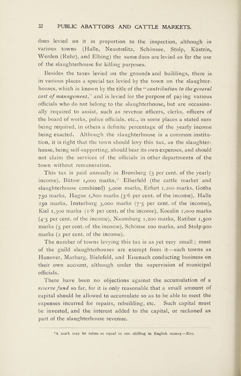 dues levied on it in proportion to the inspection, although in various towns (Halle, Neustrelitz, Schönsee, Stolp, Küstrin, Werden (Ruhr), and Elbing) the same dues are levied as for the use of the slaughterhouse for killing purposes. Besides the taxes levied on the grounds and buildings, there is in various places a special tax levied by the town on the slaughter- houses, which is known by the title of the “ contribution to the general cost of management,'' and is levied lor the purpose of paying various officials who do not belong to the slaughterhouse, but are occasion- ally required to assist, such as revenue officers, clerks, officers of the board of works, police officials, etc., in some places a stated sum being required, in others a definite percentage of the yearly income being exacted. Although the slaughterhouse is a common institu- tion, it is right that the town should levy this tax, as the slaughter- house, being self-supporting, should bear its own expenses, and should not claim the services of the officials in other departments of the town without remuneration. This tax is paid annually in Bromberg (5 per cent, of the yearly income), Biitow 1,000 marks,:: Elberfeld (the cattle market and slaughterhouse combined) 5,000 marks, Erfurt 1,200 marks, Gotha 750 marks, Hague i,cSoo marks (3-6 per cent, of the income), Halle 250 marks, Insterburg 3,000 marks (7*5 per cent, of the income), Kiel 1,300 marks (i*8 per cent, of the income), Koeslin 1,000 marks (4-5 per cent, of the income), Naumburg 1,200 marks, Ratibor 1,500 marks (5 per cent, of the income), Schönse 100 marks, and Stolp goo marks (2 per cent, of the income). The number of towns levying this tax is as yet very small ; most of the guild slaughterhouses are exempt from it—such towns as Hanover, Marburg, Bielefeld, and Eisenach conducting business on their own account, although under the supervision of municipal officials. There have been no objections against the accumulation of a reserve fund so far, for it is only reasonable that a small amount of capital should be allowed to accumulate so as to be able to meet the expenses incurred for repairs, rebuilding, etc. Such capital must be invested, and the interest added to the capital, or reckoned as part of the slaughterhouse revenue. *A mark may be taken as equal to one shilling in English money.—Ens.