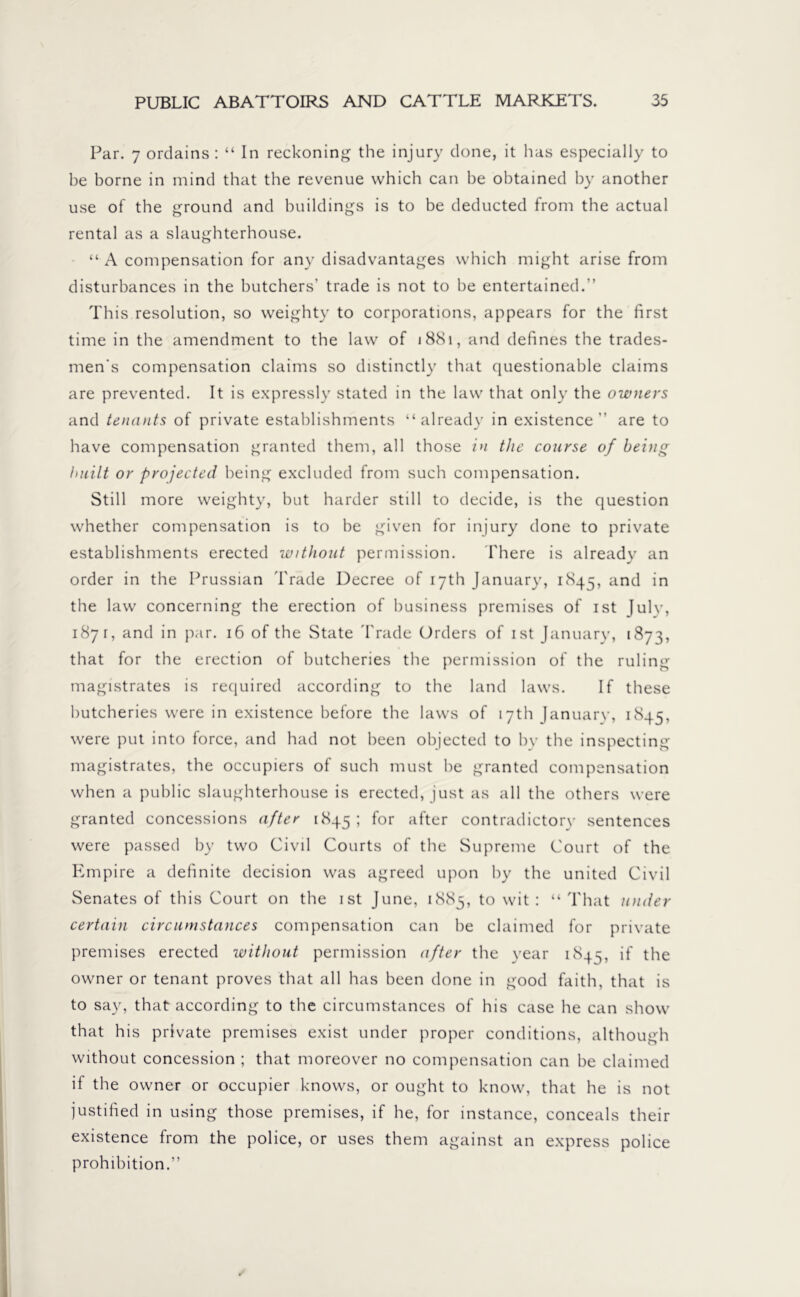 Par. 7 ordains : “ In reckoning the injury done, it has especially to be borne in mind that the revenue which can be obtained by another use of the ground and buildings is to be deducted from the actual rental as a slaughterhouse. “ A compensation for any disadvantages which might arise from disturbances in the butchers’ trade is not to be entertained.” This resolution, so weighty to corporations, appears for the first time in the amendment to the law of 1881, and defines the trades- men's compensation claims so distinctly that questionable claims are prevented. It is expressly stated in the law that only the owners and tenants of private establishments “already in existence” are to have compensation granted them, all those in the course of being built or projected being excluded from such compensation. Still more weighty, but harder still to decide, is the question whether compensation is to be given for injury done to private establishments erected without permission. There is already an order in the Prussian Trade Decree of 17th January, 1845, and in the law concerning the erection of business premises of ist Julv, 1871, and in par. 16 of the State Trade Orders of ist January, 1873, that for the erection of butcheries the permission of the ruling magistrates is required according to the land laws. If these butcheries were in existence before the laws of 17th January, 1845, were put into force, and had not been objected to by the inspecting magistrates, the occupiers of such must be granted compensation when a public slaughterhouse is erected, just as all the others were granted concessions after 1845; for after contradictory sentences were passed by two Civil Courts of the Supreme Court of the Empire a definite decision was agreed upon by the united Civil Senates of this Court on the ist June, 1885, to wit: “That under certain circumstances compensation can be claimed for private premises erected without permission after the year 184s, if the owner or tenant proves that all has been done in good faith, that is to say, that according to the circumstances of his case he can show that his private premises exist under proper conditions, although without concession ; that moreover no compensation can be claimed if the owner or occupier knows, or ought to know, that he is not justified in using those premises, if he, for instance, conceals their existence from the police, or uses them against an express police prohibition.”