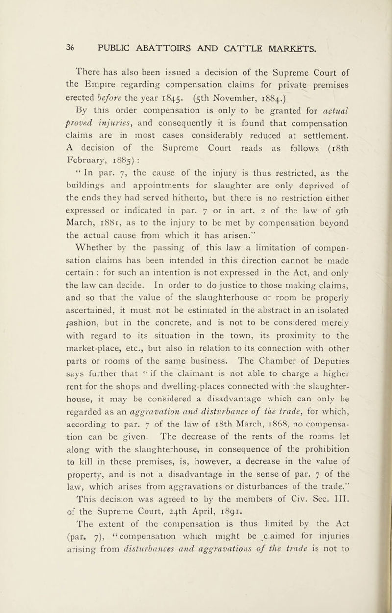 There has also been issued a decision of the Supreme Court of the Empire regarding compensation claims for private premises erected before the year 1845. (5th November, 1884.) By this order compensation is only to be granted for actual proved injuries, and consequently it is found that compensation claims are in most cases considerably reduced at settlement. A decision of the Supreme Court reads as follows (18th February, 1885): “ In par. 7, the cause of the injury is thus restricted, as the buildings and appointments for slaughter are only deprived of the ends they had served hitherto, but there is no restriction either expressed or indicated in par. 7 or in art. 2 of the law of gth March, 1881, as to the injury to be met by compensation beyond the actual cause from which it has arisen.” Whether by the passing of this law a limitation of compen- sation claims has been intended in this direction cannot be made certain : for such an intention is not expressed in the Act, and only the law can decide. In order to do justice to those making claims, and so that the value of the slaughterhouse or room be properly ascertained, it must not be estimated in the abstract in an isolated fashion, but in the concrete, and is not to be considered merely with regard to its situation in the town, its proximity to the market-place, etc., but also in relation to its connection with other parts or rooms of the same business. The Chamber of Deputies says further that “ if the claimant is not able to charge a higher rent for the shops and dwelling-places connected with the slaughter- house, it may be considered a disadvantage which can only be regarded as an aggravation and disturbance of the trade, for which, according to par. 7 of the law of 18th March, 1868, no compensa- tion can be given. The decrease of the rents of the rooms let along with the slaughterhouse, in consequence of the prohibition to kill in these premises, is, however, a decrease in the value of property, and is not a disadvantage in the sense of par. 7 of the law, which arises from aggravations or disturbances of the trade.” This decision was agreed to by the members of Civ. Sec. III. of the Supreme Court, 24th April, 1891. The extent of the compensation is thus limited by the Act (par. 7), “compensation which might be claimed for injuries arising from disturbances and aggravations of the trade is not to