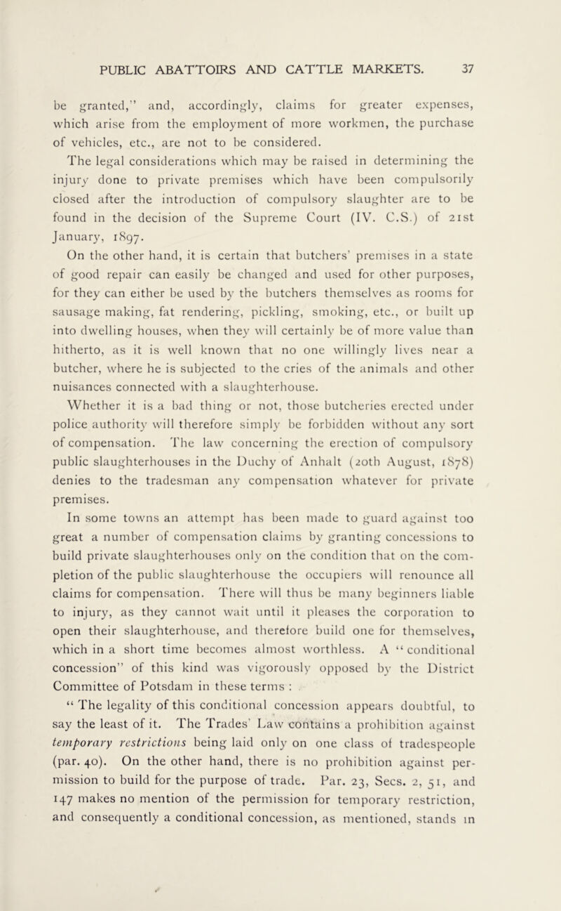 be granted,” and, accordingly, claims for greater expenses, which arise from the employment of more workmen, the purchase of vehicles, etc., are not to be considered. The legal considerations which may be raised in determining the injury done to private premises which have been compulsorily closed after the introduction of compulsory slaughter are to be found in the decision of the Supreme Court (IV. C.S.) of 21st January, 1897. On the other hand, it is certain that butchers’ premises in a state of good repair can easily be changed and used for other purposes, for they can either be used by the butchers themselves as rooms for sausage making, fat rendering, pickling, smoking, etc., or built up into dwelling houses, when they will certainly be of more value than hitherto, as it is well known that no one willingly lives near a butcher, where he is subjected to the cries of the animals and other nuisances connected with a slaughterhouse. Whether it is a bad thing or not, those butcheries erected under police authority will therefore simply be forbidden without any sort of compensation. The law concerning the erection of compulsory public slaughterhouses in the Duchy of Anhalt (20th August, 1S78) denies to the tradesman any compensation whatever for private premises. In some towns an attempt has been made to guard against too great a number of compensation claims by granting concessions to build private slaughterhouses only on the condition that on the com- pletion of the public slaughterhouse the occupiers will renounce all claims for compensation. There will thus be many beginners liable to injury, as they cannot wait until it pleases the corporation to open their slaughterhouse, and therefore build one for themselves, which in a short time becomes almost worthless. A “ conditional concession” of this kind was vigorously opposed by the District Committee of Potsdam in these terms : “ The legality of this conditional concession appears doubtful, to say the least of it. The Trades' Law contains a prohibition against temporary restrictions being laid only on one class of tradespeople (par. 40). On the other hand, there is no prohibition against per- mission to build for the purpose of trade. Par. 23, Secs. 2, 51, and 147 makes no mention of the permission for temporary restriction, and consequently a conditional concession, as mentioned, stands in