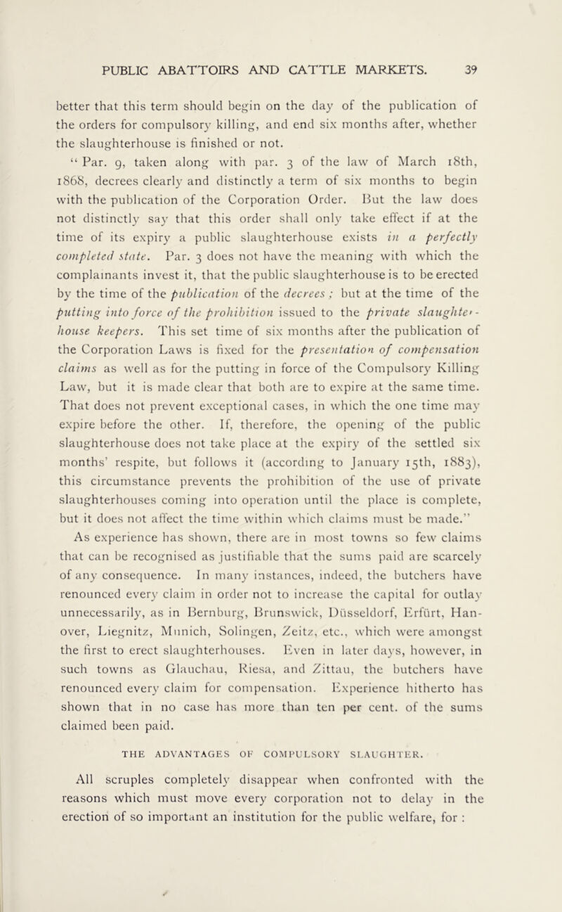 better that this term should begin on the day of the publication of the orders for compulsory killing, and end six months after, whether the slaughterhouse is finished or not. “ Par. g, taken along with par. 3 of the law of March 18th, 1868, decrees clearly and distinctly a term of six months to begin with the publication of the Corporation Order. But the law does not distinctly say that this order shall only take effect if at the time of its expiry a public slaughterhouse exists in a perfectly completed state. Par. 3 does not have the meaning with which the complainants invest it, that the public slaughterhouse is to be erected by the time of the publication of the decrees ; but at the time of the putting into force of the prohibition issued to the private slaughter- house keepers. This set time of six months after the publication of the Corporation Laws is fixed for the presentation of compensation claims as well as for the putting in force of the Compulsory Killing Law, but it is made clear that both are to expire at the same time. That does not prevent exceptional cases, in which the one time may expire before the other. If, therefore, the opening of the public slaughterhouse does not take place at the expiry of the settled six months’ respite, but follows it (according to January 15th, 1883), this circumstance prevents the prohibition of the use of private slaughterhouses coming into operation until the place is complete, but it does not affect the time within which claims must be made.” As experience has shown, there are in most towns so few claims that can be recognised as justifiable that the sums paid are scarcely of any consequence. In many instances, indeed, the butchers have renounced every claim in order not to increase the capital for outlay unnecessarily, as in Bernburg, Brunswick, Düsseldorf, Erfürt, Han- over, Liegnit/, Munich, Solingen, Zeit/, etc., which were amongst the first to erect slaughterhouses. Even in later days, however, in such towns as Glauchau, Riesa, and Zittau, the butchers have renounced every claim for compensation. Experience hitherto has shown that in no case has more than ten per cent, of the sums claimed been paid. THE ADVANTAGES OF COMPULSORY SLAUGHTER. All scruples completely disappear when confronted with the reasons which must move every corporation not to delay in the erection of so important an institution for the public welfare, for :