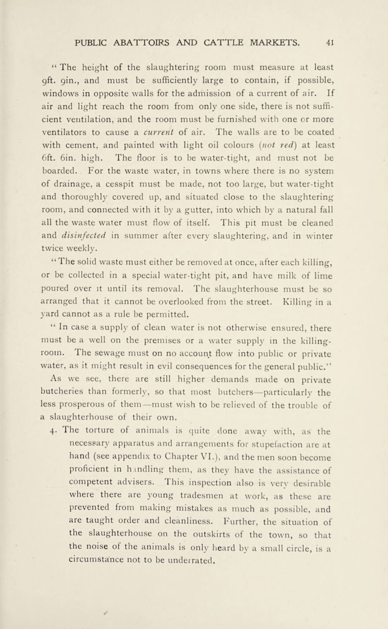 “ The height of the slaughtering room must measure at least 9ft. gin., and must be sufficiently large to contain, if possible, windows in opposite walls for the admission of a current of air. If air and light reach the room from only one side, there is not suffi- cient ventilation, and the room must be furnished with one or more ventilators to cause a current of air. The walls are to be coated with cement, and painted with light oil colours [not red) at least 6ft. 6in. high. The floor is to be water-tight, and must not be boarded. For the waste water, in towns where there is no system of drainage, a cesspit must be made, not too large, but water-tight and thoroughly covered up, and situated close to the slaughtering room, and connected with it by a gutter, into which by a natural fall all the waste water must flow of itself. This pit must be cleaned and disinfected in summer after every slaughtering, and in winter twice weekly. “The solid waste must either be removed at once, after each killing, or be collected in a special water-tight pit, and have milk of lime poured over it until its removal. The slaughterhouse must be so arranged that it cannot be overlooked from the street. Killing in a yard cannot as a rule be permitted. “ In case a supply of clean water is not otherwise ensured, there must be a well on the premises or a water supply in the killing- room. The sewage must on no account How into public or private water, as it might result in evil consequences for the general public.” As we see, there are still higher demands made on private butcheries than formerly, so that most butchers—particularly the less prosperous of them—must wish to be relieved of the trouble of a slaughterhouse of their own. 4. The torture of animals is quite done away with, as the necessary apparatus and arrangements for stupefaction are at hand (see appendix to Chapter VI.), and the men soon become proficient in h indling them, as they have the assistance of competent advisers. 1 his inspection also is verv desirable where there are young tradesmen at work, as these are prevented from making mistakes as much as possible, and are taught order and cleanliness. Further, the situation of the slaughterhouse on the outskirts of the town, so that the noise ot the animals is only heard by a small circle, is a circumstance not to be underrated.