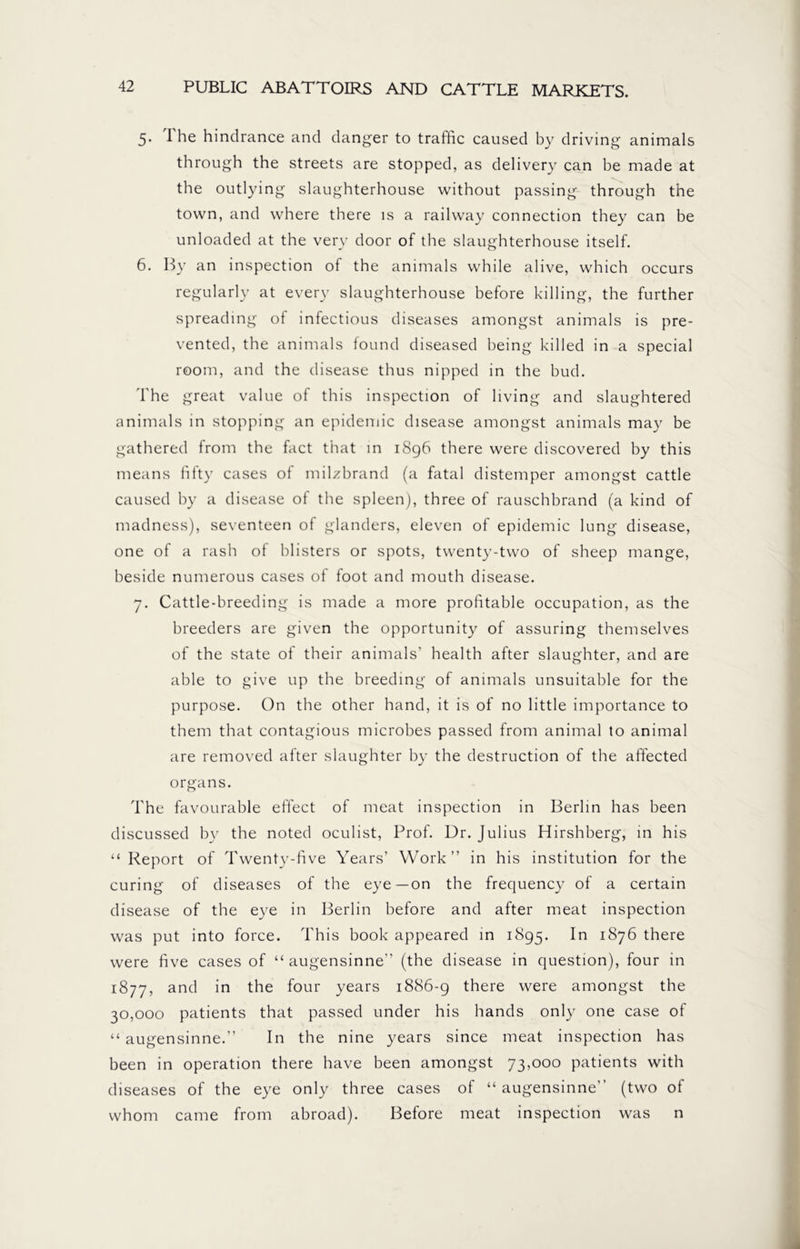 5. The hindrance and danger to traffic caused by driving animals through the streets are stopped, as delivery can be made at the outlying slaughterhouse without passing through the town, and where there is a railway connection they can be unloaded at the very door of the slaughterhouse itself. 6. By an inspection of the animals while alive, which occurs regularly at every slaughterhouse before killing, the further spreading of infectious diseases amongst animals is pre- vented, the animals found diseased being killed in a special room, and the disease thus nipped in the bud. The great value of this inspection of living and slaughtered animals in stopping an epidemic disease amongst animals may be gathered from the fact that in 1896 there were discovered by this means fifty cases of milzbrand (a fatal distemper amongst cattle caused by a disease of the spleen), three of rauschbrand (a kind of madness), seventeen of glanders, eleven of epidemic lung disease, one of a rash of blisters or spots, twenty-two of sheep mange, beside numerous cases of foot and mouth disease. 7. Cattle-breeding is made a more profitable occupation, as the breeders are given the opportunity of assuring themselves of the state of their animals’ health after slaughter, and are able to give up the breeding of animals unsuitable for the purpose. On the other hand, it is of no little importance to them that contagious microbes passed from animal to animal are removed after slaughter by the destruction of the affected organs. The favourable effect of meat inspection in Berlin has been discussed by the noted oculist, Prof. Dr. Julius Hirshberg, in his “Report of Twenty-five Years’ Work” in his institution for the curing of diseases of the eye—on the frequency of a certain disease of the eye in Berlin before and after meat inspection was put into force. This book appeared in 1895. 1° there were five cases of “ augensinne” (the disease in question), four in 1877, and in the four years 1886-9 there were amongst the 30,000 patients that passed under his hands only one case of “ augensinne.” In the nine years since meat inspection has been in operation there have been amongst 73,000 patients with diseases of the eye only three cases of “augensinne” (two of whom came from abroad). Before meat inspection was n